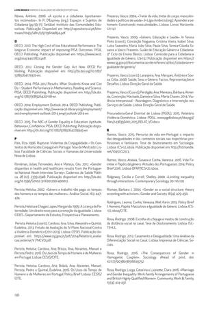 136
LIVRO BRANCO HOMENS E IGUALDADE DE GÉNERO EM PORTUGAL
Nóvoa, António. 2006. «A escola e a cidadania. Apontamen-
tos incómodos». In R. D’Espiney (org.). Espaços e Sujeitos de
Cidadania (pp.59-71). Setúbal: Instituto das Comunidades Edu-
cativas. Publicação Disponível em http://repositorio.ul.pt/bits-
tream/10451/4811/1/9729604894.pdf.
O
OECD. 2010. The High Cost of low Educational Performance: The
long-run Economic Impact of improving PISA Outcomes. PISA,
OECD Publishing. Publicação disponível em: https://www.oecd.
org/pisa/44417824.pdf.
OECD. 2012. Closing the Gender Gap: Act Now. OECD Pu-
blishing. Publicação disponível em: http://dx.doi.org/10.1787/
9789264179370-en.
OECD. 2014. PISA 2012 Results: What Students Know and Can
Do – Student Performance in Mathematics, Reading and Science.
PISA, OECD Publishing. Publicação disponível em: http://dx.doi.
org/10.1787/9789264201118-en
OECD. 2014. Employment Outlook 2014. OECD Publishing. Publi-
cação disponível em: http://www.oecd-ilibrary.org/employment/
oecd-employment-outlook-2014_empl_outlook-2014-en
OECD. 2015. The ABC of Gender Equality in Education: Aptitude,
Behaviour, Conﬁdence. PISA, OECD Publishing. Publicação dispo-
nívelem: http://dx.doi.org/10.1787/9789264229945-en
P
Pais, Elza. 1996. Rupturas Violentas da Conjugalidade – Os Con-
textosdoHomicídioConjugalemPortugal.TesedeMestrado.Lis-
boa: Faculdade de Ciências Sociais e Humanas da Universidade
NovadeLisboa.
Perelman, Julian; Fernandes, Ana e Mateus, Céu. 2012. «Gender
disparities in health and healthcare: results from the Portugue-
se National Heath Interview Survey«. Cadernos de Saúde Públi-
ca, 28 (12): 2339-2348. Publicação disponível em: http://dx.doi.
org/10.1590/S0102-311X2012001400012.
Perista, Heloísa. 2002. «Género e trabalho não pago: os tempos
dos homens e os tempos das mulheres». Análise Social, 163: 447-
474.
Perista,HeloísaeChagasLopes,Margarida.1999.ALicençadePa-
ternidade. Um direito novo para a promoção da igualdade. Lisboa:
CIDES -DepartamentodeEstudos,ProspectivaePlaneamento.
Perista, Heloísa (coord.); Cardoso, Ana; Silva, Alexandra e Quintal,
Eudelina. 2013. Estudo de Avaliação do IV Plano Nacional Contra
a Violência Doméstica (2011-2013). Lisboa: CESIS. Publicação dis-
ponível em: https://www.cig.gov.pt/pdf/2014/Relatorio_avalia-
cao_externa_IV_PNCVD.pdf.
Perista, Heloísa; Cardoso, Ana; Brázia, Ana; Abrantes, Manuel e
Perista,Pedro.2016.OsUsosdoTempodeHomensedeMulheres
emPortugal. Lisboa: CESIS/CITE.
Perista, Heloísa; Cardoso, Ana; Brázia, Ana; Abrantes, Manuel;
Perista, Pedro e Quintal, Eudelina. 2016. Os Usos do Tempo de
Homens e de Mulheres em Portugal. Policy Brief. Lisboa: CESIS/
CITE.
Prazeres,Vasco. 2004. «Tratar da vida, tratar do corpo: masculini-
dadesepolíticasdesaúde».InLígiaAmâncio(org.).Aprenderaser
homem: Construindo masculinidades. Lisboa: Livros Horizonte.
121-141
Prazeres, Vasco. 2009. «Género, Educação e Saúde». In Teresa
Pinto (coord.), Conceição Nogueira, Cristina Vieira, Isabel Silva,
Luísa Saavedra, Maria João Silva, Paula Silva, Teresa-Cláudia Ta-
vares e Vasco Prazeres. Guião de Educação Género e Cidadania:
3º Ciclo do Ensino Básico. Lisboa: Comissão para a Cidadania e
Igualdade de Género, 123-132 Publicação disponível em: https://
www.cig.gov.pt/documentacao-de-referencia/doc/cidadania-e-i-
gualdade-de-genero/
Prazeres,Vasco (coord.); Laranjeira, Ana; Marques, António e Sou-
sa, Célia. 2008. Saúde, Sexo e Género: Factos, Representações e
Desaﬁos.Lisboa:Direção-GeraldaSaúde.
Prazeres,Vasco(Coord.);Perdigão,Ana;Menezes,Bárbara;Almei-
da, Conceição; Machado, Daniela e Silva, Marta Chaves. 2014.Vio-
lência Interpessoal - Abordagem, Diagnóstico e Intervenção nos
ServiçosdeSaúde.Lisboa:Direção-GeraldeSaúde.
Procuradoria-Geral Distrital de Lisboa (PGDL). 2015. Relatório
Violência Doméstica. Lisboa: PDGL. www.pgdlisboa.pt/docpgd/
ﬁles/1438356001_2015_RELAT_VD.docx
R
Ramos, Vasco. 2015. Percurso de vida em Portugal: o impacto
das desigualdades e dos contextos sociais nas trajectórias pro-
ﬁssionais e familiares. Tese de doutoramento em Sociologia.
Lisboa: ICS-ULisboa. Publicação disponível em: http://hdl.handle.
net/10451/22513.
Ramos, Vasco; Atalaia, Susana e Cunha, Vanessa. 2016. Vida Fa-
miliar e Papéis de género: Atitudes dos Portugueses 2014. Policy
Brief2016.Lisboa:OFAP/ICS-ULisboa.
Ridgeway, Cecilia e Correll, Shelley. 2000. «Limiting inequality
throughinteraction».ContemporarySociology,20:110-120.
Risman, Barbara J. 2004. «Gender as a social structure: theory
wrestlingwithactivism».GenderandSociety.18(4):429-450.
Rodrigues, Leonor; Cunha, Vanessa; Wall, Karin. 2015. Policy Brief
I: Homens, Papéis Masculinos e Igualdade de Género. Lisboa: ICS-
-ULisboa/CITE.
Rosa, Rodrigo. 2008. Escolha do cônjuge e modos de construção
da distância social no casal. Tese de Doutoramento. Lisboa: ISC-
TE-IUL.
Rosa, Rodrigo. 2013. Casamento e Desigualdade. Uma Análise da
Diferenciação Social no Casal. Lisboa: Imprensa de Ciências So-
ciais.
Rosa, Rodrigo. 2016. «The Consequences of Gender in
Homogamic Couples». Sociology. Ahead of print, doi:
10.1177/0038038516645752.
Rosa, Rodrigo; Lorga, Catarina e Lyonette, Clare. 2016. «Marriage
and Gender Inequality:Work-family Arrangements of Portuguese
and British Highly Qualiﬁed Women». Community, Work & Family,
19(4):414-437.
 