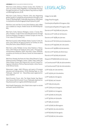 138
LIVRO BRANCO HOMENS E IGUALDADE DE GÉNERO EM PORTUGAL
Wall, Karin; Cunha, Vanessa e Atalaia, Susana. 2013. «Família». In
José Luís Cardoso, Pedro Magalhães e José Machado Pais (org.).
Portugal Social de A a Z.Temas em Aberto. Paço de Arcos: Impre-
saPublishing/Expresso,70-78.
Wall, Karin; Cunha, Vanessa e Marinho, Soﬁa. 2013. Negotiating
gender equality in conjugal life and parenthood in Portugal: a case
study. ICSWorking Papers. Publicação disponível em: http://www.
ics.ul.pt/publicacoes/workingpapers/wp2013/wp2013_3.pdf.
Wall,Karin;José,JoséSãoeCorreia,SóniaVladimira.2002.«Mães
sós e cuidados às crianças». Análise Social. Vol. XXXVII (163): 631-
663.
Wall, Karin; Cunha, Vanessa; Rodrigues, Leonor e Correia, Rita.
2015. «Famílias». In João Ferrão e Ana Delicado (coord.). Portugal
Social em Mudança: Portugal no Contexto Europeu em Anos de
Crise.Lisboa: ICS-ULisboa,31-45.
Wall, Karin (coord.); Leitão, Mafalda; Atalaia, Susana e Cunha, Va-
nessa. 2014. Políticas de Apoio Económico às Famílias em 2013.
PolicyBrief2014. Lisboa:OFAP/ICS-ULisboa.
Wall, Karin; Leitão, Mafalda; Correia, Sónia Vladimira e Ramos,
Vasco. 2016. Políticas de Família em 2014 e 2015 – Principais De-
senvolvimentos (Relatório OFAP 2014-2015). Lisboa: OFAP/Ob-
servatórios do Instituto de Ciências Sociais da Universidade de
Lisboa.
Wall, Karin; Almeida, Ana Nunes de; Vieira, Maria Manuel e Cunha,
Vanessa (coords.); Rodrigues, Leonor; Coelho, Filipa; Leitão, Ma-
falda e Atalaia, Susana. 2015. Impactos da Crise nas Crianças Por-
tuguesas:Indicadores,Políticas,Representações.Lisboa:Impren-
sadeCiênciasSociais.
Woessmann, Ludger. 2006. Eﬃciency and equity of European
education and training policies. CESifo Working Paper no. 1779.
Publicação disponível em: https://ideas.repec.org/p/ces/ces-
wps/_1779.html
World Economic Forum. 2015. The Global Gender Gap Report
2014. Geneva: World Economic Forum. Publicação disponível em:
http://www3.weforum.org/docs/GGGR2015/cover.pdf.
World Health Organization. 2014. Global status report on alcohol
andhealth. Geneva:WHOPress.
LEGISLAÇÃO
CódigoCivilde1966.
CódigoPenalPortuguês.
ConstituiçãodaRepúblicaPortuguesa,1933.
ConstituiçãodaRepúblicaPortuguesa,1976.
Decreto-LeiNº105/2008,de25dejunho.
Decreto-LeiNº112/76,de7defevereiro.
Decreto-LeiNº136/85,de3demaio.
Decreto-LeiNº167-E/2013,de31dedezembro.
Decreto-LeiNº259/2000,de17deoutubro.
Decreto-LeiNº497/88,de30dedezembro.
Decreto-LeiNº74/2004,de26demarço.
Decreto-LeiNº91/2009,de9deabril.
DespachoNº8378/2008,de20demarço.
LeiConstitucionalNº1/82,de30desetembro.
LeiConstitucionalNº1/97,de20desetembro.
LeiNº102/97,de13desetembro.
LeiNº120/2015,de1desetembro.
LeiNº142/99,de31deagosto.
LeiNº16/2007,de17deabril.
LeiNº17/95,de9dejunho.
LeiNº2/2003,de22deagosto.
LeiNº3/2006,de21deagosto.
LeiNº32/2006,de26dejulho.
LeiNº35/2004,de29dejulho.
LeiNº4/84,de5deabril.
LeiNº47/2006,de28deagosto.
LeiNº59/2007,de4desetembro.
LeiNº60/2009,de6deagosto.
LeiNº61/2008,de31deoutubro.
 