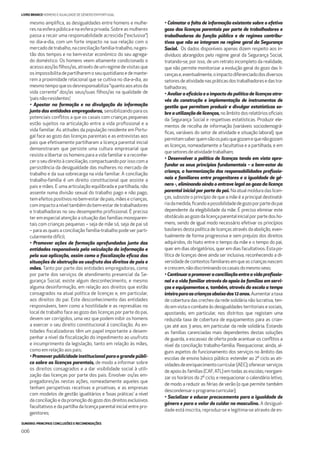 SUMÁRIO: PRINCIPAIS CONCLUSÕES E RECOMENDAÇÕES
006
LIVRO BRANCO HOMENS E IGUALDADE DE GÉNERO EM PORTUGAL
mesmo ampliﬁca, as desigualdades entre homens e mulhe-
res na esfera pública e na esfera privada. Sobre as mulheres
passa a recair uma responsabilidade acrescida (“exclusiva”)
no dia-a-dia, com um forte impacto na sua relação com o
mercadodetrabalho,naconciliaçãofamília-trabalho,nages-
tão dos tempos e no bem-estar económico do seu agrega-
do doméstico. Os homens veem altamente condicionado o
acessoaos/àsﬁlhos/as,atravésdeumregimedevisitasque
osimpossibilitadepartilharemoseuquotidianoedemante-
rem a proximidade relacional que se cultiva no dia-a-dia, ao
mesmotempoqueosdesresponsabiliza“quantoaosatosda
vida corrente” dos/as seus/suas ﬁlhos/as na qualidade de
‘pais não-residentes’;
• Apostar na formação e na divulgação da informação
junto das entidades empregadoras, sensibilizando para os
potenciais conﬂitos a que os casais com crianças pequenas
estão sujeitos na articulação entre a vida proﬁssional e a
vida familiar. As atitudes da população residente em Portu-
gal face ao gozo das licenças parentais e as entrevistas aos
pais que efetivamente partilharam a licença parental inicial
demonstraram que persiste uma cultura empresarial que
resiste a libertar os homens para a vida familiar e a reconhe-
cer o seu direito à conciliação, compactuando por isso com a
persistência da desigualdade das mulheres no mercado de
trabalho e da sua sobrecarga na vida familiar. A conciliação
trabalho-família é um direito constitucional que assiste a
pais e mães. E uma articulação equilibrada e partilhada, não
assente numa divisão sexual do trabalho pago e não pago,
tem efeitos positivos no bem-estar de pais, mães e crianças,
comimpactoaníveltambémdobem-estardetrabalhadores
e trabalhadoras no seu desempenho proﬁssional. É preciso
ter em especial atenção a situação das famílias monoparen-
tais com crianças pequenas – seja de mãe só, seja de pai só
– para as quais a conciliação família-trabalho pode ser parti-
cularmente difícil;
• Promover ações de formação aprofundadas junto das
entidades responsáveis pela veiculação da informação e
pela sua aplicação, assim como a ﬁscalização eﬁcaz das
situações de obstrução ao usufruto dos direitos de pais e
mães. Tanto por parte das entidades empregadoras, como
por parte dos serviços de atendimento presencial da Se-
gurança Social, existe algum desconhecimento, e mesmo
alguma desinformação, em relação aos direitos que estão
consagrados na atual política de licenças e, em particular,
aos direitos do pai. Este desconhecimento das entidades
responsáveis, bem como a hostilidade e as represálias no
local de trabalho face ao gozo das licenças por parte do pai,
devem ser corrigidos, uma vez que podem inibir os homens
a exercer o seu direito constitucional à conciliação. As en-
tidades ﬁscalizadoras têm um papel importante a desem-
penhar a nível da ﬁscalização do impedimento ao usufruto
e incumprimento da legislação, tanto em relação às mães,
como em relação aos pais;
• Promover publicidade institucional para o grande públi-
co sobre as licenças parentais, de modo a informar sobre
os direitos consagrados e a dar visibilidade social à utili-
zação das licenças por parte dos pais. Envolver os/as em-
pregadores/as nestas ações, nomeadamente aqueles que
tenham perspetivas recetivas e proativas, e as empresas
com modelos de gestão igualitários e ‘boas práticas’ a nível
da conciliação e da promoção do gozo dos direitos exclusivos
facultativos e da partilha da licença parental inicial entre pro-
genitores;
• Colmatar a falta de informação existente sobre o efetivo
gozo das licenças parentais por parte de trabalhadores e
trabalhadoras da função pública e de regimes contribu-
tivos que não se integram no regime geral da Segurança
Social. Os dados disponíveis apenas dizem respeito aos in-
divíduos abrangidos pelo regime geral da Segurança Social,
tratando-se, por isso, de um retrato incompleto da realidade,
que não permite monitorizar a evolução geral do gozo das li-
cençase,eventualmente,oimpactodiferenciadodosdiversos
setoresdeatividadenaspráticasdostrabalhadoresedastra-
balhadoras;
• Avaliar a eﬁcácia e o impacto da política de licenças atra-
vés da construção e implementação de instrumentos de
gestão que permitam produzir e divulgar estatísticas so-
bre a utilização de licenças,noâmbitodosrelatóriosoﬁciais
da Segurança Social e respetivas estatísticas. Produzir ele-
mentos de recolha de informação (variáveis sociodemográ-
ﬁcas, variáveis do setor de atividade e situação laboral), que
permitamsaberquemsãoospaisquegozamequenãogozam
as licenças, nomeadamente a facultativa e a partilhada, e em
quesetoresdeatividadetrabalham;
• Desenvolver a política de licenças tendo em vista apro-
fundar os seus princípios fundamentais – o bem-estar da
criança, a harmonização das responsabilidades proﬁssio-
nais e familiares entre progenitores e a igualdade de gé-
nero -, eliminando ainda o entrave legal ao gozo da licença
parental inicial por parte do pai. Na atual moldura das licen-
ças, subsiste o princípio de que a mãe é a principal destinatá-
riadamedida,ﬁcandoapossibilidadedegozoporpartedopai
dependente da elegibilidade da mãe. É preciso eliminar este
obstáculo ao gozo da licença parental inicial por parte dos ho-
mens, sendo de igual modo necessário efetivar os princípios
basilares desta política de licenças através da abolição, even-
tualmente de forma progressiva e sem prejuízo dos direitos
adquiridos, do hiato entre o tempo da mãe e o tempo do pai,
quer em dias obrigatórios, quer em dias facultativos. Esta po-
lítica de licenças deve ainda ser inclusiva, reconhecendo a di-
versidadedecontextosfamiliaresemqueascriançasnascem
ecrescem,nãodiscriminandooscasaisdomesmosexo;
• Continuar a promover a conciliação entre a vida proﬁssio-
nal e a vida familiar através do apoio às famílias em servi-
ços e equipamentos e, também, através da escola a tempo
inteiroparaascriançasabaixodos12anos.Aumentarataxa
de cobertura das creches da rede solidária não lucrativa, ten-
do em vista o combate às desigualdades territoriais e sociais,
apostando, em particular, nos distritos que registam uma
reduzida taxa de cobertura de equipamentos para as crian-
ças até aos 3 anos, em particular da rede solidária. Estando
as famílias carenciadas mais dependentes destas soluções
de guarda, a escassez de oferta pode acentuar os conﬂitos a
nível da conciliação trabalho-família. Reequacionar, ainda, al-
guns aspetos do funcionamento dos serviços no âmbito das
escolas de ensino básico público: estender ao 2º ciclo as ati-
vidadesdeenriquecimentocurricular(AEC);oferecerserviços
de apoio às famílias (CAF, ATL) em todas as escolas; reorgani-
zar os horários do 2º ciclo; e reequacionar o calendário letivo,
de modo a reduzir as férias de verão (o que permite também
descondensaroprogramacurricular);
• Socializar e educar precocemente para a igualdade de
género e para o valor do cuidar no masculino. A desigual-
dade está inscrita, reproduz-se e legitima-se através de es-
 