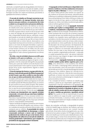 SUMÁRIO: PRINCIPAIS CONCLUSÕES E RECOMENDAÇÕES
008
LIVRO BRANCO HOMENS E IGUALDADE DE GÉNERO EM PORTUGAL
sobretudo a complexiﬁcação das desigualdades entre homens e
mulheres que hoje se observa no mercado de trabalho, comple-
xiﬁcação essa que é justamente fruto das dinâmicas de trans-
formação ocorridas num cenário de obstáculos persistentes à
igualdade entre homens e mulheres:
• O mercado de trabalho em Portugal caracteriza-se por
taxas de atividade e de emprego elevadas, tanto para
homens como para mulheres, e as assimetrias têm vindo
a esbater-se, em especial entre os/as jovens adultos/as.
Embora a presença de homens e de mulheres no mercado
de trabalho tenha vindo a aproximar-se, em 2015 a taxa de
emprego dos homens é mais elevada do que a das mulheres
em todos os grupos etários, exceto no dos 25-34 anos onde
as taxas de emprego são praticamente iguais. Por outro
lado, a disparidade existente deve-se, sobretudo, à menor
participação no mercado de trabalho das mulheres a partir
dos 55 anos, e em especial das que têm um baixo nível de
escolaridade (até ao ensino básico), observando-se uma
disparidade mais baixa entre os homens e as mulheres mais
jovens e com níveis de educação intermédios e superiores.
Assim se explica que, em 2014, a duração da vida proﬁssio-
nal dos homens continue a ser, em média, cerca de 3 anos
mais longa do que as mulheres, pese embora o facto de a
disparidade ter vindo a diminuir gradualmente nos últimos
anos;
• Em 2015, a taxa de atividade situava-se em 56% para
os homens e 47% para as mulheres, o que traduz o en-
velhecimento da população portuguesa em geral, e a desi-
gualdade a nível da composição demográﬁca da população
inativa, pois o peso das mulheres acima dos 65 anos na es-
trutura populacional é muito superior ao peso dos homens
(57,5% versus 42,5%, respetivamente, segundo os dados
dos Censos 2011);
• A taxa de emprego dos homens, no grupo etário dos 24-
49anos,émaiselevadaquandotêmﬁlhos/aspequenos/
as (até 6 anos), o que não se veriﬁca no caso das mulhe-
res, em que os valores praticamente não se alteram. Es-
tes dados conﬁrmam que a maternidade não tem impacto a
nível da participação das mulheres portuguesas no mercado
de trabalho quando têm ﬁlhos/as pequenos/as, ao contrário
do que acontece em outros países europeus. Mas também
dão conta da persistência de uma ética de provedor mascu-
lino, ou seja, de uma responsabilidade económica acrescida
dos homens quando são pais. O facto de serem sobretudo
os homens que desempenham uma segunda atividade
remunerada, e de serem eles que mais horas trabalham
proﬁssionalmente (mais 2,1 horas semanais), também é re-
ﬂexo dessa responsabilidade económica e do investimento
identitário no trabalho pago; dois dos traços que continuam
a marcar a masculinidade contemporânea;
• Apesar da diluição de algumas assimetrias entre homens
e mulheres no mercado de trabalho, este continua a ofere-
cer condições de inserção proﬁssional diferenciadas e des-
vantajosas para as mulheres. A precariedade do vínculo
contratual, a vulnerabilidade ao desemprego e a baixa
remuneração continuam a marcar mais as trajetórias
proﬁssionais das mulheres do que as dos homens. Estas
desigualdades são reﬂexo de um mercado de trabalho al-
tamente genderizado e ‘androcêntrico’, que é cúmplice da
persistência da segregação vertical e horizontal;
• A segregação vertical contribui para a disparidade entre
homens e mulheres a nível dos rendimentos e do acesso a
lugares de poder e liderança. Em 2013, o rendimento (gan-
ho mensal médio) auferido pelos homens era superior ao
das mulheres em 26 pontos percentuais, sobretudo devido
à diferença no rendimento suplementar (subsídios, prémios,
horas extraordinárias). Entre 2005 e 2015 pouco mudou nos
lugares de decisão de topo, apenas se veriﬁcando alguma
evolução nas cheﬁas intermédias da administração pública,
onde as mulheres ganharam terreno;
• A par da segregação vertical, a segregação horizontal
contribui para explicar as desigualdades entre homens
e mulheres, nomeadamente a disparidade de rendimen-
tos. O problema da discriminação remuneratória é efetiva-
mente resultante não só do facto de os homens ocuparem
as posições de topo, mas também da estrutura diferenciada
de género nas ocupações menos qualiﬁcadas dos setores
secundário e terciário da economia. As mulheres continuam
sobrerrepresentadas no setor dos serviços, onde os empre-
gos (sobretudo os menos qualiﬁcados nas áreas da saúde,
da educação e dos serviços pessoais e de limpeza) são, de
uma forma geral, menos bem remunerados do que os em-
pregos na indústria e na construção, onde predominam os
homens. Por outro lado, os dois setores de atividade onde
mais se mantém a segmentação proﬁssional – a educação
e a saúde humana/serviço social – são setores tradicional-
mente femininos, que integram de algum modo atividades
ligadas ao cuidado a terceiros;
• Curiosamente, a segregação horizontal do mercado de
trabalho também produz efeitos negativos para os ho-
mens, como demonstrou a crise económica dos últimos
anos. Com efeito, o desemprego afetou sobretudo setores
mais masculinizados, como o da construção e o da indústria,
detalmodoque,em2012,ataxadedesempregodoshomens
ultrapassou a das mulheres. Apesar de o mercado de tra-
balho continuar a absorver a mão-de-obra masculina pouco
qualiﬁcada, os homens mais jovens e pouco escolarizados
são os mais vulneráveis ao desemprego em situação de con-
juntura económica recessiva;
• Se a situação de homens e mulheres no trabalho pago
continua a pautar-se por disparidades signiﬁcativas, no-
meadamente a nível dos rendimentos e da segregação, as
atitudes da população portuguesa em relação a medidas
legislativas de incentivo à igualdade de género no mer-
cado de trabalho revelam que há uma esmagadora base
de apoio a medidas que garantam a igualdade salarial
(91%). Mas quando se fala da implementação de quotas
para as mulheres em cargos de poder e para homens em
proﬁssões feminizadas, o consenso é menor, sendo os ho-
mens mais conservadores em relação a medidas de comba-
te à segregação horizontal.
Apesar das evoluções veriﬁcadas, a desigualdade de género
a nível do trabalho pago em desfavor das mulheres, que estes
resultados sugerem, desenrolam-se num contexto marcado
pela atitude conservadora dos/as empregadores/as, que, aliás,
é transversal aos países europeus. Em Portugal, prevalece uma
cultura de trabalho que incentiva os/as trabalhadores/as a faze-
rem jornadas longas e muitas horas extraordinárias, apesar de
serjáconhecidaaausênciadeumacorrelaçãoentrelongashoras
de trabalho e produtividade. A cultura organizacional dominante
 