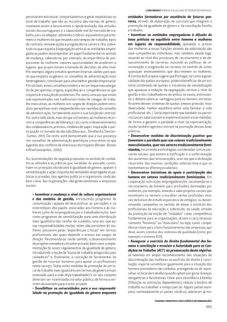 SUMÁRIO: PRINCIPAIS CONCLUSÕES E RECOMENDAÇÕES
009
LIVRO BRANCO HOMENS E IGUALDADE DE GÉNERO EM PORTUGAL
persiste em estruturar comportamentos e gerar expetativas no
local de trabalho que vão ao encontro das normas de género,
revelando assim a lacuna entre a rápida evolução das atitudes
sociais dos portugueses e a capacidade real do mercado de tra-
balho para se adaptar, adotando critérios equivalentes para ho-
mens e mulheres no que respeita aos tempos de trabalho, tipos
de contrato, remunerações e progressão na carreira. Ora, sobre-
tudo no que respeita à segregação vertical, as entidades empre-
gadoras podem desempenhar um papel fundamental no sentido
da mudança, sabendo-se, por exemplo, da importância de pro-
porcionar às mulheres maiores oportunidades de acederem a
lugares que proporcionam a tomada de decisões de alto nível.
Por exemplo, alguns estudos apontam diversas razões para que,
no que respeita ao género, os conselhos de administração mais
heterogéneos contribuam para uma melhor gestão empresarial.
Porumlado,estesconselhostendematerumlequemaisalarga-
do de perspetivas, origens, experiências e competências no que
respeitaàresoluçãodeproblemas.Poroutro,umavezqueestão
sub-representadas nas tradicionais redes de colegas de traba-
lho masculinas, as mulheres em cargos de direção podem intro-
duzir perspetivas mais independentes nas reuniões do conselho
de administração, fortalecendo assim a sua função de controlo.
Por outro lado ainda, mais do que os homens, as mulheres recor-
rem a competências de liderança, tais como o desenvolvimento
dos colaboradores, prémios, modelos de papel, inspiração e par-
ticipação na tomada de decisão (Desvaux , Devillard e Sancier-
-Sultan, 2011). De resto, está demonstrado que a sua presença
nos conselhos de administração aperfeiçoa o escrutínio no que
à gestão dos conﬂitos de interesses diz respeito (Brown , Brown
e Anastasoupolos, 2002).
As recomendações de seguida propostas no sentido de comba-
ter as atitudes e as práticas que, herdadas do passado, consti-
tuem os principais obstáculos à igualdade de género, apelam à
sensibilização e ação conjunta das entidades empregadoras pú-
blicas e privadas, dos agentes políticos e organismos sindicais,
bem como das organizações não-governamentais e empresas
sociais:
• Incentivar a mudança a nível da cultura organizacional
e dos modelos de gestão, introduzindo programas de
comunicação capazes de desconstruir as perceções e os
estereótipos dos papéis associados aos homens e às mu-
lheres junto de empregadores/as e trabalhadores/as, bem
como programas de sensibilização para uma distribuição
mais igualitária das tarefas de cuidados, uma vez que es-
sas responsabilidades muitas vezes não permitem às mu-
lheres passarem pelas “experiências críticas” em termos
proﬁssionais, das quais depende o acesso aos cargos de
direção. Recomenda-se, neste sentido, o desenvolvimento
deprojetosinovadoresnosetorprivado,bemcomoaimple-
mentação de novos regulamentos da igualdade de género,
introduzindo a noção de “locais de trabalho amigos dos pais
cuidadores” e, ﬁnalmente, a conceção de ferramentas de
gestão de recursos humanos para apoiar os proﬁssionais
neste serviço. Todas estas medidas de promoção de um lo-
cal de trabalho mais igualitário em termos de género e mais
orientado para a vida do/a trabalhador/a no seu conjunto
deveriam ser incentivadas no setor público, de forma a ser-
virem de exemplo para o setor privado;
• Sensibilizar as universidades para a sua responsabi-
lidade na promoção da igualdade de género enquanto
entidades formadoras por excelência de futuros ges-
tores, através da elaboração de curricula que integrem a
promoção da igualdade de género e da conciliação família
e trabalho;
• Incentivar as entidades empregadoras à difusão de
boas práticas no equilíbrio entre homens e mulheres
em lugares de responsabilidade, apoiando o acesso
das mulheres a essas funções através da valorização das
suas competências individuais, mas também, desde logo,
atuando ao nível dos processos de recrutamento e de de-
senvolvimento de carreiras, incluindo as políticas de re-
muneração e progressão na carreira, no sentido de evitar
quaisquer enviesamentos que discriminem as mulheres.
A Comissão Europeia sugere que Portugal, tal como a gene-
ralidade dos países europeus, poderia beneﬁciar de um sis-
tema combinado de quotas e iniciativas de sensibilização
que apoiasse a redução da segregação vertical a nível da
gestão e dos trabalhadores de ambos os sexos, estimulan-
do o debate sobre as vantagens para os homens em bene-
ﬁciarem desses sistemas de quotas (menos pressão, mais
diversidade, melhor equilíbrio entre vida familiar e vida
proﬁssional, etc.). Seria importante que também os parcei-
ros sociais valorizassem e implementassem estas medidas,
de forma a garantir a paridade a nível da representação,
sendo também agentes centrais na promoção dessas boas
práticas;
• Desenvolver medidas de discriminação positiva que
fomentem a paridade quer nos setores tradicionalmente
masculinizados, quer nos setores tradicionalmente femi-
nizados,recorrendoaestratégiascoordenadascomospar-
ceiros sociais, que evitem a tipiﬁcação e a uniformização
dos aumentos das remunerações, uma vez que a atribuição
recorrente das mesmas condições salariais leva a que se
mantenham as diferenças salariais;
• Desenvolver iniciativas de apoio à participação dos
homens em setores tradicionalmente feminizados. Em
cooperação com os/as empregadores/as, recomenda-se o
recrutamento de homens para proﬁssões dominadas por
mulheres, por exemplo, levando a cabo projetos sociais que
incentivem os homens a escolher certas proﬁssões atra-
vés de bolsas de estudo especiais e de estágios, ou desen-
volvendo campanhas no sentido de elevar o estatuto dos
proﬁssionais da educação e, sobretudo, da saúde, através
da promoção da noção de “cuidados” como competência
fundamental para as organizações, já sem o cariz necessa-
riamente “feminino” ou “masculino”, ou seja, como compe-
tência-chave para o bom funcionamento das empresas, que
deve, assim, constar dos sistemas de qualidade (como, por
exemplo, o sistema ISO);
• Assegurar o exercício do direito fundamental dos ho-
mens à conciliação e envolver a Autoridade para as Con-
dições no Trabalho (ACT) na prossecução deste objetivo.
Já havendo um amplo reconhecimento das situações de
discriminação das mulheres no usufruto do direito à conci-
liação, importa sensibilizar igualmente para a situação dos
homens prestadores de cuidados, protegendo-os de repre-
sálias no local de trabalho quando optam por gozar licenças
obrigatórias e facultativas, faltar para assistência à família
(ﬁlhos/as ou outros/as dependentes), reduzir o horário de
trabalho ou trabalhar a tempo parcial. Alguns países euro-
peus, nomeadamente os países nórdicos, adotaram já mo-
 