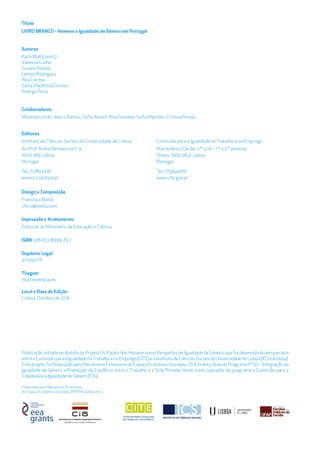Financiado pelo Mecanismo Financeiro
do Espaço Económico Europeu (MFEEE) 2009-2014
Título
LIVRO BRANCO - Homens e Igualdade de Género em Portugal
Autores
KarinWall(coord.)
VanessaCunha
SusanaAtalaia
LeonorRodrigues
RitaCorreia
SóniaVladimiraCorreia
RodrigoRosa
Colaboradores
Mafalda Leitão,Vasco Ramos, Soﬁa Aboim, Rita Gouveia, Soﬁa Marinho, Cristina Nunes
Design e Composição
Francisco Bolila
chico@bolila.com
Impressão e Acabamento
Editorial do Ministério da Educação e Ciência
ISBN 978-972-8399-75-7
Depósito Legal
417450/16
Tiragem
1500 exemplares
Local e Data de Edição
Lisboa, Outubro de 2016
Editores
Instituto de Ciências Sociais da Universidade de Lisboa
1600-189 Lisboa
Portugal
Tel: 217804700
www.ics.ulisboa.pt
PublicaçãoeditadanoâmbitodoProjetoOsPapéisdosHomensnumaPerspetivadeIgualdadedeGénero,quefoidesenvolvidoemparceria
entreaComissãoparaaIgualdadenoTrabalhoenoEmprego(CITE)eoInstitutodeCiênciasSociaisdaUniversidadedeLisboa(ICS-ULisboa).
EsteprojetofoifinanciadopeloMecanismoFinanceirodoEspaçoEconómicoEuropeu,EEAGrants,ÁreadeProgramaPT07–Integraçãoda
Igualdade de Género e Promoção do Equilíbrio entre o Trabalho e a Vida Privada, tendo como operador do programa a Comissão para a
CidadaniaeaIgualdadedeGénero(CIG).
Comissão para a Igualdade noTrabalho e no Emprego
Rua Américo Durão, n.º 12-A – 1.º e 2.º andares,
Olaias, 1900-064 Lisboa
Portugal
Tel: 215954000
www.cite.gov.pt
Av. Prof. Aníbal Bettencourt, 9
 