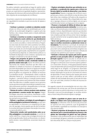 SUMÁRIO: PRINCIPAIS CONCLUSÕES E RECOMENDAÇÕES
012
LIVRO BRANCO HOMENS E IGUALDADE DE GÉNERO EM PORTUGAL
Da análise realizada e apresentada ao longo do capítulo sobre
homens e educação e dos contributos trazidos, no âmbito deste
projeto, por especialistas em igualdade de género, representan-
tes de grupos de interesse e decisores/as políticos/as, resultam
dois conjuntos de recomendações do Livro Branco.
Um primeiro conjunto de recomendações tem em vista promo-
ver a igualdade de resultados no percurso escolar de rapazes e
de raparigas:
• Continuar a promover o combate ao abandono escolar
através do reforço de ações de sensibilização para os be-
nefícios da escolarização obrigatória e superior junto das
famílias e das crianças, dos/as jovens e dos/as adultos/as
individualmente;
• Continuar a incentivar as escolas a recuperarem os/as
jovens adultos/as e os/as adultos /as que abandonaram
o ensino. Observa-se que tanto no ensino básico (3º ciclo)
como no ensino secundário, o número de homens a frequen-
tar estes níveis de ensino tem vindo a aumentar. Com efeito,
este é um incentivo importante, uma vez que a conclusão,
mesmo que tardia, de uma formação especializada de nível
secundárioousuperiorpode,conjuntamentecomaexperiên-
cia proﬁssional já adquirida, os conhecimentos práticos e a
facilidade de adaptação a novos contextos, representar uma
vantagemconsiderávelnomercadodetrabalho;
• Integrar uma perspetiva de género no combate ao in-
sucesso e ao abandono escolar, envolvendo também os
parceiros sociais nesta ação. Apesar dos efeitos positivos
decorrentes das medidas educativas que têm vindo a ser
adotadas no combate ao insucesso e ao abandono escolar,
persistemdisparidadesquecolocamosrapazesemsituação
de desvantagem. Neste sentido, a integração de uma pers-
petiva de género nos programas de combate ao insucesso
e ao abandono escolar – contemplando o efeito cruzado de
diferentes fatores (e. g., socioeconómicos) com os efeitos
de género –, permitiria reforçar a evolução positiva destes
indicadores para valores mais próximos das metas estabele-
cidas. Para além disso, o trabalho conjunto com os parceiros
sociais permitiria uma ação concertada de combate às inser-
ções proﬁssionais precárias e desqualiﬁcantes no mercado
detrabalho, nasequênciadoabandonoescolar;
• Sistema de ensino e culturas escolares mais atrativos
que promovam o sucesso escolar dos rapazes. Integrar
estratégias educativas mais práticas, desaﬁantes e autó-
nomas que promovam o empenho e o sucesso dos rapazes
nos seus percursos escolares;
• Delinear e aperfeiçoar estratégias de aprendizagem e
estilos pedagógicos socialmente inclusivosquevalorizem
as capacidades, os interesses e as competências de rapa-
zes e de raparigas, mesmo aqueles que não são formalmen-
te reconhecidos (experimentação, intervenção cívica, músi-
ca, expressão plástica, etc.);
• Desenvolver estudos mais aprofundados sobre os es-
tilos pedagógicos e os manuais escolares, no sentido de
melhor identiﬁcar o impacto das estratégias de ensino nas
práticas genderizadas dos/as professores/as e no desem-
penho escolar e nas preferências vocacionais dos/as alu-
nos/as;
• Explorar estratégias educativas que estimulem as ca-
pacidades e a propensão dos rapazes para a leitura em
formato digital no sentido de desenvolver o seu interes-
se pela leitura. Rapazes e raparigas não só diferem na pro-
pensão para a leitura, como diferem no tipo de leitura: elas
leem obras mais complexas, de ﬁcção ou não, enquanto os
rapazes leem mais comédia. Mas a disparidade entre rapa-
zes e raparigas atenua-se na leitura digital, uma vez que a
preferência dos homens se dirige para os livros digitais;
• Promover a inculcação de hábitos de leitura nos rapa-
zes nos contextos da escola e da família. Sensibilizar pais,
mães e professores/as para a necessidade de incentivar os
rapazes à leitura, disponibilizando materiais que abordem
temáticas que despertem mais o seu interesse. A literatura
mais complexa, que hoje continua a atrair mais as raparigas,
só pode realmente tornar-se apelativa depois de incutido o
hábito da leitura;
• Tornar mais apelativo para os rapazes e para as rapa-
rigas as escolhas vocacionais e proﬁssionais menos es-
tereotípicas. Recomenda-se a promoção de exemplos de
homensemulherescomproﬁssõesemáreasnãoestereotí-
picas, bem como a abolição dos estereótipos de género nos
manuais escolares e a utilização de materiais e métodos de
avaliação mais apelativos para rapazes e raparigas;
• Estimular o interesse dos rapazes pelo ensino superior
guiando as suas perceções sobre as vantagens de uma
formação superior. Importa auscultar as atitudes dos ra-
pazes face à formação superior e à forma como avaliam as
vantagens e a oferta de cursos no ensino superior politécni-
co e universitário. De facto, a meta governamental relativa
à taxa de diplomados (30-34 anos) para EF2020 (40%) está
ainda longe de ser atingida, e os progressos observados
resultam, na verdade, menos de um aumento do número de
homens diplomados do que de um crescimento do número
de diplomadas. O menor interesse dos rapazes pelo ensino
superior pode, por um lado, reﬂetir a persistência de um
modelo de masculinidade alicerçado no mercado de traba-
lho, e, por outro lado, constituir um efeito do insucesso es-
colar dos rapazes.
Um segundo conjunto de recomendações tem em vista o des-
mantelamento das normas que, sob forma de estereótipos de
género, estruturam as práticas educativas e institucionais, con-
dicionando o percurso de aprendizagem, as escolhas vocacio-
nais e a futura vida proﬁssional de rapazes e raparigas:
• Deﬁnir a igualdade de género como um tema de re-
ﬂexão e de debate entre os/as professores/as e os/as
alunos/as nos diferentes níveis de ensino (do pré-escolar
ao superior) com vista a potenciar, a par da igualdade de
oportunidades, a igualdade nos resultados e na inserção no
mercado de trabalho;
• Promover programas de formação do corpo docente e
não docente para a consciencialização da presença e dos
efeitos dos estereótipos de género nas suas práticas.
Sensibilizar os/as professores/as para as implicações que
os estereótipos de género, presentes na comunicação ver-
bal e não verbal, têm nas crianças e nos/as jovens;
 