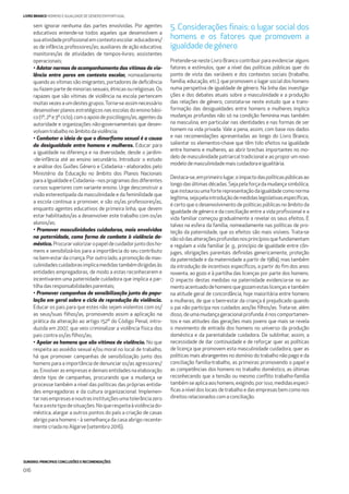 SUMÁRIO: PRINCIPAIS CONCLUSÕES E RECOMENDAÇÕES
016
LIVRO BRANCO HOMENS E IGUALDADE DE GÉNERO EM PORTUGAL
sem ignorar nenhuma das partes envolvidas. Por agentes
educativos entende-se todos aqueles que desenvolvem a
suaatividadeproﬁssionalemcontextoescolar:educadores/
as de infância; professores/as; auxiliares de ação educativa;
monitores/as de atividades de tempos-livres; assistentes
operacionais;
• Adotar normas de acompanhamento das vítimas de vio-
lência entre pares em contexto escolar, nomeadamente
quando as vítimas são imigrantes, portadores de deﬁciência
ou fazem parte de minorias sexuais, étnicas ou religiosas. Os
rapazes que são vítimas de violência na escola pertencem
muitasvezesaumdestesgrupos.Torna-seassimnecessário
desenvolver planos estratégicos nas escolas do ensino bási-
co(1º,2ºe3ºciclo),comoapoiodepsicólogos/as,agentesda
autoridade e organizações não-governamentais que desen-
volvam trabalho no âmbito da violência;
• Combater a ideia de que o dimorﬁsmo sexual é a causa
da desigualdade entre homens e mulheres. Educar para
a igualdade na diferença e na diversidade, desde o jardim-
-de-infância até ao ensino secundário. Introduzir o estudo
e análise dos Guiões Género e Cidadania - elaborados pelo
Ministério da Educação no âmbito dos Planos Nacionais
para a Igualdade e Cidadania - nos programas dos diferentes
cursos superiores com variante ensino. Urge desconstruir a
visão estereotipada da masculinidade e da feminilidade que
a escola continua a promover, e são os/as professores/as,
enquanto agentes educativos de primeira linha, que devem
estar habilitados/as a desenvolver este trabalho com os/as
alunos/as;
• Promover masculinidades cuidadoras, mais envolvidas
na paternidade, como forma de combate à violência do-
méstica. Procurarvalorizaropapeldecuidadorjuntodosho-
mens e sensibilizá-los para a importância do seu contributo
nobem-estardacriança.Por outrolado,apromoçãodemas-
culinidadescuidadorasimplicamedidastambémdirigidasàs
entidades empregadoras, de modo a estas reconhecerem e
incentivarem uma paternidade cuidadora que implica a par-
tilha das responsabilidades parentais;
• Promover campanhas de sensibilização junto da popu-
lação em geral sobre o ciclo de reprodução da violência.
Educar os pais para que estes não sejam violentos com os/
as seus/suas ﬁlhos/as, promovendo assim a aplicação na
prática da alteração ao artigo 152º do Código Penal, intro-
duzida em 2007, que veio criminalizar a violência física dos
pais contra os/as ﬁlhos/as;
• Apoiar os homens que são vítimas de violência. No que
respeita ao assédio sexual e/ou moral no local de trabalho,
há que promover campanhas de sensibilização junto dos
homens para a importância de denunciar os/as agressores/
as. Envolver as empresas e demais entidades na elaboração
deste tipo de campanhas, procurando que a mudança se
processe também a nível das políticas das próprias entida-
des empregadoras e da cultura organizacional. Implemen-
tarnasempresasenoutrasinstituiçõesumatolerânciazero
faceaestetipodesituações.Noquerespeitaàviolênciado-
méstica, alargar a outros pontos do país a criação de casas
abrigo para homens - à semelhança da casa abrigo recente-
mente criada no Algarve (setembro 2016).
5. Considerações ﬁnais: o lugar social dos
homens e os fatores que promovem a
igualdadedegénero
Pretende-se neste Livro Branco contribuir para evidenciar alguns
fatores e estímulos, quer a nível das políticas públicas quer do
ponto de vista das variáveis e dos contextos sociais (trabalho,
família, educação, etc.), que promovem o lugar social dos homens
numa perspetiva de igualdade de género. Na linha das investiga-
ções e dos debates atuais sobre a masculinidade e a produção
das relações de género, constata-se neste estudo que a trans-
formação das desigualdades entre homens e mulheres implica
mudanças profundas não só na condição feminina mas também
na masculina, em particular nas identidades e nas formas de ser
homem na vida privada. Vale a pena, assim, com base nos dados
e nas recomendações apresentadas ao longo do Livro Branco,
salientar os elementos-chave que têm tido efeitos na igualdade
entre homens e mulheres, ao abrir brechas importantes no mo-
delo de masculinidade patriarcal tradicional e ao propor um novo
modelodemasculinidademaiscuidadoraeigualitária.
Destaca-se,emprimeirolugar,oimpactodaspolíticaspúblicasao
longo das últimas décadas. Seja pela força da mudança simbólica,
queinstaurouumaforterepresentaçãodaigualdadecomonorma
legítima,sejapelaintroduçãodemedidaslegislativasespecíﬁcas,
é certo que o desenvolvimento de políticas públicas no âmbito da
igualdade de género e da conciliação entre a vida proﬁssional e a
vida familiar começou gradualmente a revelar os seus efeitos. É
talvez na esfera da família, nomeadamente nas políticas de pro-
teção da paternidade, que os efeitos são mais visíveis. Trata-se
nãosódasalteraçõesprofundasnosprincípiosquefundamentam
e regulam a vida familiar (e. g., princípio de igualdade entre côn-
juges, obrigações parentais deﬁnidas genericamente, proteção
da paternidade e da maternidade a partir de 1984), mas também
da introdução de incentivos especíﬁcos, a partir do ﬁm dos anos
noventa, ao gozo e à partilha das licenças por parte dos homens.
O impacto destas medidas na paternidade evidencia-se no au-
mentoacentuadodehomensquegozamestaslicençasetambém
na atitude geral de concordância, hoje maioritária entre homens
e mulheres, de que o bem-estar da criança é prejudicado quando
o pai não participa nos cuidados aos/às ﬁlhos/as. Trata-se, além
disso, de uma mudança geracional profunda: é nos comportamen-
tos e nas atitudes das gerações mais jovens que mais se revela
o movimento de entrada dos homens no universo da produção
doméstica e da parentalidade cuidadora. De sublinhar, assim, a
necessidade de dar continuidade e de reforçar quer as políticas
de licença que promovem esta masculinidade cuidadora, quer as
políticas mais abrangentes no domínio do trabalho não pago e da
conciliação família-trabalho, as primeiras promovendo o papel e
as competências dos homens no trabalho doméstico, as últimas
reconhecendo que a tensão ou mesmo conﬂito trabalho-família
tambémseaplicaaoshomens,exigindo,porisso,medidasespecí-
ﬁcas a nível dos locais de trabalho e das empresas bem como nos
direitosrelacionadoscomaconciliação.
 