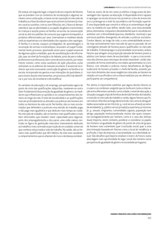 SUMÁRIO: PRINCIPAIS CONCLUSÕES E RECOMENDAÇÕES
017
LIVRO BRANCO HOMENS E IGUALDADE DE GÉNERO EM PORTUGAL
Derealçar,emsegundolugar,oimpactodeumconjuntodefatores
que se prendem com os contextos de socialização e algumas va-
riáveis como a educação, a classe social, a posição no mercado de
trabalhoouafasedavidaemqueseencontramoshomens(aviver
em casal ou sozinhos, com ou sem ﬁlhos/as, etc.). Nunca é demais
relembrar que as identidades e os papéis de género transmitidos
às crianças e aos/às jovens na família, na escola, na comunicação
social ou até nos padrões de consumo que sugerem brinquedos e
produtos diferenciados por sexo, internalizam e modelam desde
cedoasexpetativas eas identidades dos rapazes edasraparigas.
A família e a escola, espaços privilegiados de aprendizagem e
inculcação de normas e estereótipos, assumem um papel funda-
mental neste processo, apontando assim para o papel essencial
de algumas ações e medidas, quer de sensibilização e de informa-
ção, quer ao nível da formação e do debate, junto de pais e mães,
professoreseprofessoras,bemcomodeoutrosatores,porvezes
menos visíveis, como os/as auxiliares de ação educativa, os/as
avôs/avós ou as editoras de manuais escolares. É essencial reco-
nhecer que esta incessante construção do género na família e na
escola, incorporada nos gestos e nas interações do quotidiano, é,
paramuitosdos/asintervenientes,umprocessodifícildeidentiﬁ-
care, porisso, dereconheceredemodiﬁcar.
As variáveis da educação e do emprego, perspetivadas agora do
ponto de vista das qualiﬁcações adquiridas, revelaram-se outro
fator fundamental da promoção da igualdade de género, na medi-
da em que inﬂuenciam as opiniões e os comportamentos dos ho-
mens ao longo da vida. O nível de escolaridade e as qualiﬁcações
marcam profundamente as atitudes e as práticas dos homens em
todos os domínios da vida social. Na família, são os mais escola-
rizados que defendem e praticam uma divisão do trabalho pago
e não pago mais igualitária e que dedicam mais tempo ao cuidar.
No mercado de trabalho, são os homens mais qualiﬁcados e mais
bem informados que revelam maior capacidade para negociar,
junto dos empregadores/as e dos pares, uma visão menos cen-
trada na ﬁgura do ganha-pão masculino inteiramente dedicado
aotrabalhoemaiscentradanaperceçãodeumcuidadoruniversal
que combina vida privada e vida de trabalho. Na saúde, são os ho-
mens mais qualiﬁcados que têm hábitos de vida mais saudáveis
ecomportamentos queos afastamdoriscoedadoençaevitável.
Trata-se, assim, de ter em conta os efeitos a longo prazo da des-
vantagem dos rapazes na educação. A disparidade entre rapazes
e raparigas na escola inicia-se nos primeiros ciclos do ensino bá-
sico e prolonga-se a nível do secundário e da formação superior.
É uma disparidade que constrói e reforça os estereótipos de gé-
nero na medida em que deﬁne, desde cedo, uma masculinidade
(ativa, dominante, irrequieta e desobediente) que é concebida em
antítese com a feminilidade (passiva, obediente, recetiva) e que
estrutura padrões divergentes de atitudes e práticas escolares.
Conduz depois, ao longo da vida, a uma vulnerabilidade acresci-
da, hoje sensivelmente mais marcada do que no passado, de um
contingente elevado de homens pouco qualiﬁcados no mercado
de trabalho. O desemprego e a precariedade recorrentes, ambos
fatores que atingem uma proporção elevada de homens jovens e
adultos com baixos níveis de escolaridade – e que a crise econó-
micadosúltimosanosveioexpordemodoinexorável-,estãorela-
cionados de forma sistemática, nos dados apresentados no Livro
Branco, com atitudes e práticas menos desaﬁadoras da ﬁgura
tradicional do homem provedor e chefe-de-família, estando por
isso mais distantes das novas exigências colocadas ao homem na
relaçãocomaproﬁssãoecomavidaprivada(serpai,serafetivoe
participante,sercompanheiro).
Por último, é importante sublinhar que alguns destes fatores se
cruzam e se combinam, exigindo que se tenha em conta a interse-
çãoentrediferentesvariáveiscomoaidade,oníveldeeducação,a
situaçãoconjugal,otipodefamíliaededivisãofamiliardotrabalho,
a inserção no mercado de trabalho e, ainda, alguns fatores que fo-
rammenosreferidosaolongodesteestudo,taiscomoasdesigual-
dadesassociadasaoterritório(e.g.,ruralversusurbano),aosetor
deatividade(e.g.,públicoversusprivado)ouàpertençaaminorias
(e. g., sexuais, imigrantes, comunidades ciganas, população sem
abrigo, população institucionalizada, muitas das quais compos-
tas esmagadoramente por homens, como é o caso das últimas
duas). Importa, neste contexto, ponderar e considerar os papéis
dos homens na igualdade de género do ponto de vista de grupos
de homens mais vulneráveis quer à exclusão social, quer a uma
discriminação baseada em fatores como o local de residência, a
proﬁssão, o tipo de empresa, a nacionalidade, ou a identidade se-
xual. São desaﬁos que importa sinalizar e inserir, de futuro, numa
abordagem mais aprofundada do lugar social dos homens numa
perspetivadeigualdadedegéneronasociedadeportuguesa.
 