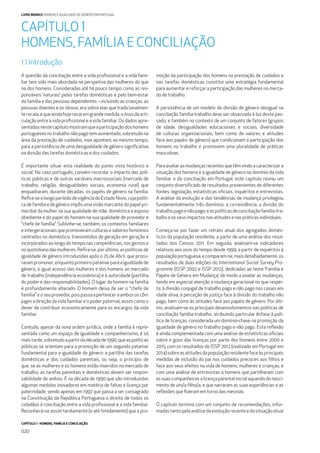 CAPÍTULO 1 - HOMENS, FAMÍLIA E CONCILIAÇÃO
020
LIVRO BRANCO HOMENS E IGUALDADE DE GÉNERO EM PORTUGAL
A questão da conciliação entre a vida proﬁssional e a vida fami-
liar tem sido mais abordada na perspetiva das mulheres do que
na dos homens. Consideradas até há pouco tempo como as res-
ponsáveis ‘naturais’ pelas tarefas domésticas e pelo bem-estar
da família e das pessoas dependentes – incluindo as crianças, as
pessoas doentes e os idosos, era sobre elas que tradicionalmen-
terecaía,equeaindahojerecaiemgrandemedida,oónusdaarti-
culação entre a vida proﬁssional e a vida familiar. Os dados apre-
sentadosnestecapítulomostramqueaparticipaçãodoshomens
portugueses no trabalho não pago tem aumentado, sobretudo na
área da prestação de cuidados, mas apontam, ao mesmo tempo,
para a persistência de uma desigualdade de género signiﬁcativa
na divisão das tarefas domésticas e dos cuidados.
É importante situar esta realidade do ponto vista histórico e
social. No caso português, convém recordar o impacto das polí-
ticas públicas e de outras variáveis macrossociais (mercado de
trabalho, religião, desigualdades sociais, economia rural) que
enquadraram, durante décadas, os papéis de género na família.
Reﬁra-se o longo período de vigência do Estado Novo, cuja políti-
ca de família e de género impôs uma visão marcante do papel pri-
mordial da mulher na sua qualidade de mãe, doméstica e esposa
obediente e do papel do homem na sua qualidade de provedor e
“chefe de família”. Sublinhe-se, também, os contextos familiares
e intergeracionais que promoveram culturas e saberes femininos
centrados no doméstico, transmitidos de geração em geração e
incorporados ao longo do tempo nas competências, nos gestos e
no quotidiano das mulheres. Reﬁra-se, por último, as políticas de
igualdade de género introduzidas após o 25 de Abril, que procu-
rarampromover,enquantoprimeiropatamarparaaigualdadede
género, o igual acesso das mulheres e dos homens ao mercado
de trabalho (independência económica) e à autoridade (partilha
do poder e das responsabilidades). O lugar do homem na família
é profundamente alterado. O homem deixa de ser o “chefe de
família”eoseuprovedor,poispassaapertenceraambososcôn-
juges a direção da vida familiar e o poder paternal, assim como o
dever de contribuir economicamente para os encargos da vida
familiar.
Contudo, apesar da nova ordem jurídica, onde a família é repre-
sentada como um espaço de igualdade e companheirismo, é só
maistarde,sobretudoapartirdadécadade1990,queaspolíticas
públicas se orientam para a promoção de um segundo patamar
fundamental para a igualdade de género: a partilha das tarefas
domésticas e dos cuidados parentais, ou seja, o princípio de
que, se as mulheres e os homens estão inseridos no mercado de
trabalho, as tarefas parentais e domésticas devem ser respon-
sabilidade de ambos. É na década de 1990 que são introduzidas
algumas medidas inovadoras em matéria de faltas e licença por
paternidade, sendo apenas em 1997 que passa a ser consagrado
na Constituição da República Portuguesa o direito de todos os
cidadãos à conciliação entre a vida proﬁssional e a vida familiar.
Reconhece-se assim tardiamente (e até timidamente) que a pro-
moção da participação dos homens na prestação de cuidados e
nas tarefas domésticas constitui uma estratégia fundamental
para aumentar e reforçar a participação das mulheres no merca-
do de trabalho.
A persistência de um modelo de divisão de género desigual na
conciliação família-trabalho deve ser observada à luz deste pas-
sado, e também no contexto de um conjunto de fatores (grupos
de idade, desigualdades educacionais e sociais, diversidade
de culturas organizacionais, bem como de valores e atitudes
face aos papéis de género) que condicionam a participação dos
homens no trabalho e promovem uma pluralidade de práticas
masculinas.
Paraavaliarasmudançasrecentesquetêmvindoacaracterizara
situação dos homens e a igualdade de género no domínio da vida
familiar e da conciliação em Portugal, este capítulo reuniu um
conjunto diversiﬁcado de resultados provenientes de diferentes
fontes: legislação, estatísticas oﬁciais, inquéritos e entrevistas.
A análise da evolução e das tendências de mudança privilegiou
fundamentalmente três domínios: a co-residência; a divisão do
trabalhopagoenãopago;easpolíticasdeconciliaçãofamília-tra-
balho e os seus impactos nas atitudes e nas práticas individuais.
Começa-se por fazer um retrato atual dos agregados domés-
ticos da população residente, a partir de uma análise dos resul-
tados dos Censos 2011. Em seguida, analisam-se indicadores
relativos aos usos do tempo desde 1999, a partir de inquéritos à
populaçãoportuguesa,ecomparam-se,maisdetalhadamente,os
resultados de duas edições do International Social Survey Pro-
gramme (ISSP 2002 e ISSP 2012), dedicadas ao tema ‘Família e
Papéis de Género em Mudança’, de modo a avaliar as mudanças,
tendo em especial atenção a mudança geracional no que respei-
ta: à divisão conjugal de trabalho pago e não pago nos casais em
idade ativa, à perceção de justiça face à divisão do trabalho não
pago, bem como às atitudes face aos papéis de género. Por últi-
mo, analisam-se os principais desenvolvimentos nas políticas de
conciliação família-trabalho, atribuindo particular ênfase à polí-
tica de licenças, considerada um domínio-chave na promoção da
igualdade de género no trabalho pago e não pago. Esta reﬂexão
é ainda complementada com uma análise de estatísticas oﬁciais
sobre o gozo das licenças por parte dos homens entre 2000 e
2015; com os resultados do ISSP 2012 (realizado em Portugal em
2014)sobreasatitudesdapopulaçãoresidentefaceàsprincipais
medidas de inclusão do pai nos cuidados precoces aos ﬁlhos e
face aos seus efeitos na vida de homens, mulheres e crianças; e
com uma análise de entrevistas a homens que partilharam com
as suas companheiras a licença parental inicial aquando do nasci-
mento de um/a ﬁlho/a, e que narraram as suas experiências e as
reﬂexões que ﬁzeram em torno das mesmas.
O capítulo termina com um conjunto de recomendações, infor-
madastantopelaanálisedaevoluçãorecenteedasituaçãoatual
CAPÍTULO 1
HOMENS, FAMÍLIA E CONCILIAÇÃO
1.1Introdução
 