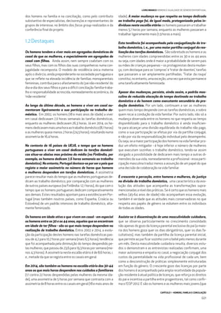 CAPÍTULO 1 - HOMENS, FAMÍLIA E CONCILIAÇÃO
021
LIVRO BRANCO HOMENS E IGUALDADE DE GÉNERO EM PORTUGAL
dos homens na família e na conciliação, como pelo contributo
substantivo de especialistas, decisores/as e representantes de
grupos de interesse, no âmbito dos focus group realizados e da
conferência ﬁnal do projeto.
1.2 Destaques
Os homens tendem a viver mais em agregados domésticos de
casal do que as mulheres, e especialmente em agregados de
casal com ﬁlhos. Ainda assim, nem sempre coabitam com os
seus ﬁlhos, mas com os ﬁlhos das suas companheiras numa con-
jugalidade recomposta. O modelo de residência única materna
após o divórcio, ainda preponderante na sociedade portuguesa e
que se reﬂete na elevada incidência de famílias monoparentais
femininas, contribui para o afastamento do ‘pai não-residente’ do
dia-a-dia dos seus ﬁlhos e para a difícil conciliação família-traba-
lho e responsabilidade acrescida, nomeadamente económica, da
‘mãe residente’.
Ao longo da última década, os homens a viver em casal au-
mentaram ligeiramente a sua participação no trabalho do-
méstico. Em 2002, os homens (18 e mais anos de idade) a viver
em casal dedicavam 7,0 horas semanais às tarefas domésticas,
enquanto as mulheres dedicavam 26,3 horas. Já em 2014, os ho-
mensdedicavammaisumahoraaotrabalhodoméstico(8,1horas)
easmulheresquasemenos2horas(24,5horas),resultandonuma
assimetria de 16,4 horas.
No contexto de 16 países da UE28, o tempo que os homens
portugueses a viver em casal dedicam às tarefas domésti-
cas situa-se abaixo mas próximo da média (na Finlândia, por
exemplo, os homens dedicam 7,6 horas semanais ao trabalho
doméstico).Noentanto,Portugaldestaca-seporseropaísque
regista a maior assimetria no número de horas que homens
e mulheres despendem em tarefas domésticas. A assimetria
parece resultar mais do tempo que as mulheres portuguesas de-
dicam ao trabalho doméstico, por comparação com as mulheres
de outros países europeus (na Finlândia: 12,1 horas), do que com o
tempo que os homens portugueses dedicam comparativamente
aos demais. Estes resultados apontam para a existência em Por-
tugal (mas também noutros países, como Espanha, Croácia ou
Eslovénia) de um padrão intensivo de trabalho doméstico, alta-
mente feminizado.
Os homens em idade ativa e que vivem em casal - em especial
os homens entre os 30 e os 44 anos, aqueles que se encontram
em idade de ter ﬁlhos - são os que mais tempo despendem na
realização de trabalho doméstico. Entre 2002 e 2014, a evolu-
ção da participação destes homens nas tarefas domésticas pas-
sou de 4,2 para 10,7 horas por semana (mais 6,5 horas); tendência
que foi acompanhada pela diminuição do tempo despendido pe-
lasmulheres,quepassoude23,6para19,3horasporsemana(me-
nos 4,3 horas). A assimetria neste escalão etário é de 8,6 horas, i.
e., metade da que se regista entre os casais em geral.
Em 2014, são também os homens no escalão etário dos 30-44
anos os que mais horas despendem nos cuidados a familiares
(17 contra 22 horas despendidas pelas mulheres da mesma ida-
de), uma assimetria de 5 horas por semana que contrasta com a
assimetria de 8 horas entre os casais em geral (18 e mais anos de
idade). A maior mudança no que respeita ao tempo dedicado
ao trabalho pago foi, de igual modo, protagonizada pelos in-
divíduos neste escalão etário: os homens passaram a trabalhar
menos 5,1 horas por semana, enquanto as mulheres passaram a
trabalhar ligeiramente mais (1,9 horas a mais).
Esta tendência foi acompanhada pela conjugalização do tra-
balho doméstico, i. e., por uma maior partilha conjugal da rea-
lização das tarefas domésticas. Sãosobretudooshomenseas
mulheres com idades compreendidas entre os 30 e os 44 anos
ou seja, com idades onde é maior a probabilidade de serem pais
ou mães de crianças pequenas – os protagonistas desta mudan-
ça, com destaque para as ‘compras’ e ‘tratar de doentes’, tarefas
que passaram a ser amplamente partilhadas. ‘Tratar da roupa’
constitui,noentanto,umaexceção,umavezqueestapermanece
uma tarefa altamente feminizada.
Apesar das mudanças, persiste, ainda assim, o padrão mas-
culino de reduzida alocação de tempo destinado ao trabalho
doméstico e do homem como executante secundário da pro-
dução doméstica. Por um lado, continuam a ser as mulheres
quem mais tempo despende com as tarefas domésticas, e sobre
quem recai a condução da vida familiar. Por outro lado, não só a
mudança observada entre os homens no que respeita ao tempo
disponibilizado para o trabalho doméstico é ainda insuﬁcien-
te para alcançar uma divisão equilibrada do trabalho não pago,
como a sua participação se efetua por via da partilha conjugal,
e não por via da responsabilização individual pelo desempenho.
Ouseja,seamaiorparticipaçãodoshomensnavidafamiliarpro-
duz um efeito mitigador - é hoje inferior o número de mulheres
que executam sozinhas o trabalho doméstico, tendo-se assim
alargado a possibilidade de dedicarem mais tempo a outras di-
mensões da sua vida, nomeadamente a proﬁssional - essa parti-
cipação masculina traduz menos a assunção de um papel do que
uma decisão de colaboração na vida familiar.
É crescente a perceção, entre homens e mulheres, da justiça
na divisão do trabalho doméstico, uma característica da evo-
lução das atitudes que acompanha as transformações supra-
mencionadasaníveldaspráticas.Seécertoqueoshomensmais
velhos (45-64 anos de idade) não acompanham essa evolução,
também é verdade que as atitudes mais conservadoras no que
respeita aos papéis de género se esbatem entre os indivíduos
de todas as idades.
Assiste-se à disseminação de uma masculinidade cuidadora,
que se observa particularmente no crescimento consolidado
não apenas do gozo da licença parental exclusiva do pai (a maio-
ria dos homens goza quer os dias obrigatórios, quer os dias fa-
cultativos), mas também da partilha da licença parental inicial,
que permite ao pai ﬁcar sozinho com o bebé pelo menos durante
um mês. Desta masculinidade cuidadora resulta, diversos estu-
dos o demonstram e as entrevistas realizadas conﬁrmam, uma
maior autonomia e empatia no casal, a negociação conjugal dos
custos da parentalidade na vida proﬁssional de cada um, bem
como a desconstrução de práticas simplesmente estruturadas
em função do género. O crescente gozo das licenças por parte
dos homens é acompanhado pela ampla recetividade da popula-
ção residente à atual política de licenças, que reforça os direitos
do pai e incentiva a partilha entre progenitores, tal como conﬁr-
ma o ISSP 2012. E são os homens e as mulheres mais jovens (que
 