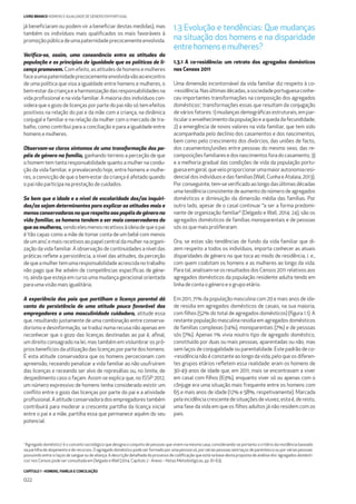 CAPÍTULO 1 - HOMENS, FAMÍLIA E CONCILIAÇÃO
022
LIVRO BRANCO HOMENS E IGUALDADE DE GÉNERO EM PORTUGAL
já beneﬁciaram ou podem vir a beneﬁciar destas medidas), mas
também os indivíduos mais qualiﬁcados os mais favoráveis à
promoção pública de uma paternidade precocemente envolvida.
Veriﬁca-se, assim, uma consonância entre as atitudes da
população e os princípios de igualdade que as políticas de li-
cença promovem. Com efeito, as atitudes de homens e mulheres
faceaumapaternidadeprecocementeenvolvidavãoaoencontro
de uma política que visa a igualdade entre homens e mulheres, o
bem-estardacriançaeaharmonizaçãodasresponsabilidadesna
vida proﬁssional e na vida familiar. A maioria dos indivíduos con-
sidera que o gozo de licenças por parte do pai não só tem efeitos
positivos na relação do pai e da mãe com a criança, na dinâmica
conjugal e familiar e na relação da mulher com o mercado de tra-
balho, como contribui para a conciliação e para a igualdade entre
homens e mulheres.
Observam-se claros sintomas de uma transformação dos pa-
péis de género na família, ganhando terreno a perceção de que
o homem tem tanta responsabilidade quanto a mulher na condu-
ção da vida familiar, e prevalecendo hoje, entre homens e mulhe-
res, a convicção de que o bem-estar da criança é afetado quando
o pai não participa na prestação de cuidados.
Se bem que a idade e o nível de escolaridade dos/as inquiri-
dos/as sejam determinantes para explicar as atitudes mais e
menos conservadoras no que respeita aos papéis de género na
vida familiar, os homens tendem a ser mais conservadores do
que as mulheres, sendoelesmenosrecetivosàideiadequeopai
é ‘tão capaz como a mãe de tomar conta de um bebé com menos
de um ano’, e mais recetivos ao papel central da mulher na organi-
zação da vida familiar. A observação de continuidades a nível das
práticas reﬂete a persistência, a nível das atitudes, da perceção
dequeamulhertemumaresponsabilidadeacrescidanotrabalho
não pago que lhe advém de competências especíﬁcas de géne-
ro, ainda que esteja em curso uma mudança geracional orientada
para uma visão mais igualitária.
A experiência dos pais que partilham a licença parental dá
conta da persistência de uma atitude pouco favorável dos
empregadores a uma masculinidade cuidadora, atitude essa
que, resultando justamente de uma combinação entre conserva-
dorismo e desinformação, se traduz numa recusa não apenas em
reconhecer que o gozo das licenças destinadas ao pai é, aﬁnal,
um direito consagrado na lei, mas também em vislumbrar os pró-
prios benefícios da utilização das licenças por parte dos homens.
É esta atitude conservadora que os homens percecionam com
apreensão, receando penalizar a vida familiar ao não usufruírem
das licenças e receando ser alvo de represálias ou, no limite, de
despedimento caso o façam. Assim se explica que, no ISSP 2012,
um número expressivo de homens tenha considerado existir um
conﬂito entre o gozo das licenças por parte do pai e a atividade
proﬁssional. A atitude conservadora dos empregadores também
contribuirá para moderar a crescente partilha da licença inicial
entre o pai e a mãe, partilha essa que permanece aquém do seu
potencial.
1.3 Evolução e tendências: Que mudanças
na situação dos homens e na disparidade
entrehomensemulheres?
1.3.1 A co-residência: um retrato dos agregados domésticos
nos Censos 2011
Uma dimensão incontornável da vida familiar diz respeito à co-
-residência.Nasúltimasdécadas,asociedadeportuguesaconhe-
ceu importantes transformações na composição dos agregados
domésticos1
, transformações essas que resultam da conjugação
de vários fatores: 1) mudanças demográﬁcas estruturais, em par-
ticular o envelhecimento da população e a queda da fecundidade;
2) a emergência de novos valores na vida familiar, que tem sido
acompanhada pelo declínio dos casamentos e dos nascimentos,
bem como pelo crescimento dos divórcios, das uniões de facto,
dos casamentos/uniões entre pessoas do mesmo sexo, das re-
composiçõesfamiliaresedosnascimentosforadocasamento;3)
e a melhoria gradual das condições de vida da população portu-
guesaemgeral,queveioproporcionarumamaiorautonomiaresi-
dencial dos indivíduos e das famílias (Wall, Cunha e Atalaia, 2013).
Por conseguinte, tem-se veriﬁcado ao longo das últimas décadas
uma tendência consistente de aumento do número de agregados
domésticos e diminuição da dimensão média das famílias. Por
outro lado, apesar de o casal continuar “a ser a forma predomi-
nante de organização familiar“ (Delgado e Wall, 2014: 24), são os
agregados domésticos de famílias monoparentais e de pessoas
sós os que mais proliferaram.
Ora, se estas são tendências de fundo da vida familiar que di-
zem respeito a todos os indivíduos, importa conhecer as atuais
disparidades de género no que toca ao modo de residência, i. e.,
com quem coabitam os homens e as mulheres ao longo da vida.
Para tal, analisam-se os resultados dos Censos 2011 relativos aos
agregados domésticos da população residente adulta tendo em
linha de conta o género e o grupo etário.
Em 2011, 71% da população masculina com 20 e mais anos de ida-
de residia em agregados domésticos de casais, na sua maioria,
com ﬁlhos (52% do total de agregados domésticos) (ﬁgura 1.1). A
restante população masculina residia em agregados domésticos
de famílias complexas (14%), monoparentais (7%) e de pessoas
sós (7%). Apenas 1% vivia noutro tipo de agregado doméstico,
constituído por duas ou mais pessoas, aparentadas ou não, mas
sem laços de conjugalidade ou parentalidade. Este padrão de co-
-residência não é constante ao longo da vida, pelo que os diferen-
tes grupos etários reﬂetem essa realidade: eram os homens de
30-49 anos de idade que, em 2011, mais se encontravam a viver
em casal com ﬁlhos (63%), enquanto viver só ou apenas com o
cônjuge era uma situação mais frequente entre os homens com
65 e mais anos de idade (12% e 58%, respetivamente). Marcada
pelaincidênciacrescentedesituaçõesdeviuvez,estaé,deresto,
uma fase da vida em que os ﬁlhos adultos já não residem com os
pais.
1
‘Agregado doméstico’ é o conceito sociológico que designa o conjunto de pessoas que vivem na mesma casa, considerando-se portanto o critério da residência baseado
na partilha de alojamento e de recursos. O agregado doméstico pode ser formado por uma pessoa só, por várias pessoas sem laços de parentesco ou por várias pessoas
possuindo entre si laços de sangue ou de aliança. A descrição detalhada do processo de codiﬁcação que está na base desta proposta de análise dos ‘agregados domésti-
cos’ nos Censos pode ser consultada em Delgado eWall (2014, Capítulo 2 - Anexo – Notas Metodológicas, pp. 61-63).
 