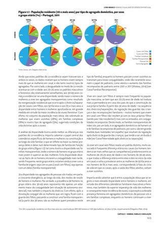 CAPÍTULO 1 - HOMENS, FAMÍLIA E CONCILIAÇÃO
023
LIVRO BRANCO HOMENS E IGUALDADE DE GÉNERO EM PORTUGAL
Ainda que estes padrões de co-residência sejam transversais a
ambos os sexos, os dados revelam que os homens vivem sempre
mais do que as mulheres em casal, e não tanto noutros tipos de
agregados. Por outro lado, a desigualdade no modo de co-residir
acentua-se com a idade: aos 20-29 anos os padrões masculinos
e femininos são relativamente semelhantes; aos 30-49 anos co-
meça a evidenciar-se uma disparidade, sendo maior o número de
mulheres a viver em agregados monoparentais como resultado
da reorganização residencial que ocorre após o divórcio/separa-
ção de casais com ﬁlhos; aos 50-64 anos e aos 65 e mais anos a
disparidade entre homens e mulheres aprofunda-se, em grande
medida em virtude da maior incidência da viuvez feminina2
. Com
efeito, no conjunto da população mais idosa, são sobretudo as
mulheres que vivem sozinhas (28%), em famílias complexas
(18%) e noutro tipo de agregado (3%), sugerindo condições de
vida distintas após a viuvez.
A análise da disparidade ilustra ainda melhor as diferenças nos
padrões de co-residência. Importa salientar o papel central dos
calendários especíﬁcos de homens e mulheres na constituição e
ao longo da vida familiar, o que se reﬂete na maior ou menor pre-
sença deles e delas num determinado tipo de família em função
do grupo etário (ﬁgura 1.2), tal como ilustra a disparidade nas fa-
mílias monoparentais, onde o número de homens no grupo etário
mais jovem é superior ao das mulheres. Esta disparidade deve-
-se ao facto de os homens iniciarem a conjugalidade mais tarde,
sendo frequente, neste grupo etário, estarem ainda a viver com a
famíliadeorigem,sejacomospais(casalcomﬁlhos),sejaapenas
com um deles (família monoparental).
Já a disparidade nos agregados de pessoas sós traduz, em parte,
a crescente divergência, ao longo da vida, dos modos de residir
de homens e mulheres. Na verdade, a prevalência de homens no
grupo etário dos 30-49 anos representa não apenas um adia-
mento maior da conjugalidade (em situação de autonomia resi-
dencial), mas também o impacto do divórcio. Com efeito, após a
dissolução conjugal são as mulheres que, em regra, ﬁcam com a
guarda dos ﬁlhos, passando a constituir uma família monoparen-
tal (a partir dos 30 anos, são as mulheres quem prevalece neste
tipo de família), enquanto os homens passam a viver sozinhos ou
transitam para novas conjugalidades, onde não raramente assu-
mem o papel de padrasto, como atesta o aumento das famílias
recompostas de padrasto entre 2001 e 2011 (Atalaia, 2014) (ver
Caixa Famílias Recompostas).
Viver em casal com ﬁlhos é sempre mais frequente na popula-
ção masculina, se bem que aos 20-29 anos de idade tal traduza
mais a permanência em casa dos pais do que a constituição da
sua própria família. A partir dos 30 anos de idade – na sequência
dos divórcios/separações, da regulação das guardas das crian-
ças e das recomposições familiares – muitos homens que vivem
em casal com ﬁlhos não residem já com os seus próprios ﬁlhos
(sendo pais ‘não-residentes’), mas com os enteados, em conjuga-
lidades recompostas. Deste modo, as famílias monoparentais de
mães sós, por um lado, e os agregados domésticos de homem só
e de famílias recompostas de padrasto, por outro, são em grande
medida duas realidades ‘em espelho’, que resultam da regulação
após divórcio da guarda das crianças, que tende a ser atribuída à
mãe (ver Caixa Paternidade após divórcio ou separação).
Já viver em casal sem ﬁlhos revela um padrão distinto, muito as-
sociado à frequente diferença etária nos casais (os homens ten-
dem a ser mais velhos que as companheiras): predomina entre as
mulheres de 20-29 anos de idade e nos homens de 30-49 anos,
o que traduz a diferença etária entre elas e eles no início da vida
em casal; e volta a prevalecer entre as mulheres de 50-64 anos e
nos homens de 65 e mais anos, correspondendo à fase do ciclo
de vida em que os casais, após a saída dos ﬁlhos adultos, voltam
a viver sozinhos.
Importa ainda salientar que é entre a população idosa que se re-
gista a mais elevada disparidade entre homens e mulheres, em
virtude dos diferentes calendários familiares masculinos e femi-
ninos, mas também da superior esperança de vida das mulheres
econsequentemaiorincidênciadeviuvez,oqueexplicaaelevada
presença feminina em agregados domésticos de pessoas sós e
em famílias complexas, enquanto os homens continuam a viver
em casal.
Figura 1.1 - População residente (20 e mais anos) por tipo de agregado doméstico, por sexo
e grupo etário (%) – Portugal, 2011
Fonte: Censos, 2011; Delgado eWall (2014).
65+
anos
20-29
anos
30-49
anos
50-64
anos
MULHERESHOMENS
1%
52%
19%
14%
7%
7%
3%
54%
10%
17%
5%
11%
1%
63%
10%
12%
8%
6%
1%
43%
29%
15%
8%
4%
1%
58%
14%
13%
12% 2%
2%
45%
18%
15%
10%
10%
2%
51%
14%
18%
5%
10%
1%
61%
9%
13%
5%
11%
2%
31%
32%
16%
10%
9%
3%
36%
18%
8%
7%
28%
TOTAL
(20+)
2
Em 2011, a população residente com 65 e mais anos era constituída por 818 706 homens e 1 106 394 mulheres; 42,5% e 57,5%, respetivamente (Delgado eWall, 2014).
Pessoas Sós
Famílias Monoparentais
Outros Agregados
Casais sem Filhos
Casais com Filhos
Famílias Complexas
 