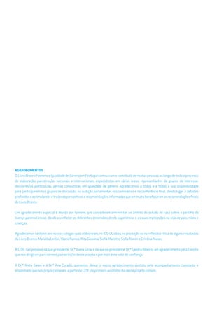 AGRADECIMENTOS
O Livro Branco Homens e Igualdade de Género em Portugal contou com o contributo de muitas pessoas ao longo de todo o processo
de elaboração: parceiros/as nacionais e internacionais, especialistas em várias áreas, representantes de grupos de interesse,
decisores/as políticos/as, peritas consultoras em igualdade de género. Agradecemos a todos e a todas a sua disponibilidade
para participarem nos grupos de discussão, na audição parlamentar, nos seminários e na conferência ﬁnal, dando lugar a debates
profundoseestimulantesetrazendoperspetivaserecomendaçõesinformadasqueemmuitobeneﬁciaramasrecomendaçõesﬁnais
do Livro Branco.
Um agradecimento especial é devido aos homens que concederam entrevistas no âmbito do estudo de caso sobre a partilha da
licença parental inicial, dando a conhecer as diferentes dimensões desta experiência e as suas implicações na vida de pais, mães e
crianças.
Agradecemos também aos nossos colegas que colaboraram, no ICS-ULisboa, na produção ou na reﬂexão crítica de alguns resultados
do Livro Branco: Mafalda Leitão,Vasco Ramos, Rita Gouveia, Soﬁa Marinho, Soﬁa Aboim e Cristina Nunes.
À CITE, nas pessoas da sua presidente, Dr.ª Joana Gíria, e da sua ex-presidente, Dr.ª Sandra Ribeiro, um agradecimento pelo convite
que nos dirigiram para sermos parceiros/as deste projeto e por mais este voto de conﬁança.
À Dr.ª Anita Sares e à Dr.ª Ana Curado, queremos deixar o nosso agradecimento sentido, pelo acompanhamento constante e
empenhado que nos proporcionaram, a partir da CITE, do primeiro ao último dia deste projeto comum.
 