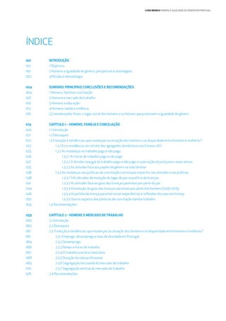 LIVRO BRANCO HOMENS E IGUALDADE DE GÉNERO EM PORTUGAL
INTRODUÇÃO
1 Objetivos
2 Homens e igualdade de género: perspetivas e abordagens
3 Missão e metodologia
SUMÁRIO: PRINCIPAIS CONCLUSÕES E RECOMENDAÇÕES
1 Homens, família e conciliação
2 Homens e mercado de trabalho
3 Homens e educação
4 Homens, saúde e violência
5 Considerações ﬁnais: o lugar social dos homens e os fatores que promovem a igualdade de género
CAPÍTULO 1 – HOMENS, FAMÍLIA E CONCILIAÇÃO
1.1 Introdução
1.2 Destaques
1.3 Evolução e tendências: que mudanças na situação dos homens e na disparidade entre homens e mulheres?
1.3.1.A co-residência: um retrato dos agregados domésticos nos Censos 2011
1.3.2 As mudanças no trabalho pago e não pago
1.3.2.1 As horas de trabalho pago e não pago
1.3.2.2 A divisão conjugal do trabalho pago e não pago e a perceção da justiça em casais ativos
1.3.2.3 As atitudes face aos papéis de género na vida familiar
1.3.3 As mudanças nas políticas de conciliação e principais impactos nas atitudes e nas práticas
1.3.3.1Três décadas de evolução do lugar do pai na política de licenças
1.3.3.2 As atitudes face ao gozo das licenças parentais por parte do pai
1.3.3.3 A evolução do gozo das licenças parentais por parte dos homens (2000-2015)
1.3.3.4 A partilha da licença parental inicial: experiências e reﬂexões dos pais em licença
1.3.3.5 Outros aspetos das políticas de conciliação família-trabalho
1.4 Recomendações
CAPÍTULO 2 - HOMENS E MERCADO DE TRABALHO
2.1 Introdução
2.2 Destaques
2.3 Evolução e tendências: que mudanças na situação dos homens e na disparidade entre homens e mulheres?
2.3.1 Emprego, desemprego e taxa de atividade em Portugal
2.3.2 Desemprego
2.3.3Tempo e horas de trabalho
2.3.4 O trabalho precário masculino
2.3.5 Duração da vida proﬁssional
2.3.6 Segregação horizontal do mercado de trabalho
2.3.7 Segregação vertical do mercado de trabalho
2.4 Recomendações
001
001
001
002
004
004
007
010
013
016
019
020
021
022
022
025
026
027
035
038
038
041
044
046
050
054
059
060
060
061
061
064
066
067
068
069
070
076
ÍNDICE
 