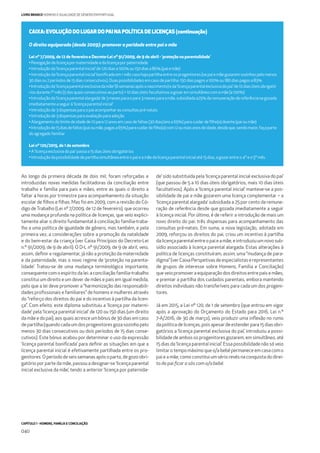 CAPÍTULO 1 - HOMENS, FAMÍLIA E CONCILIAÇÃO
040
LIVRO BRANCO HOMENS E IGUALDADE DE GÉNERO EM PORTUGAL
CAIXA: EVOLUÇÃO DO LUGAR DO PAI NA POLÍTICA DE LICENÇAS (continuação)
O direito equiparado (desde 2009): promover a paridade entre pai e mãe
Lei nº 7/2009, de 12 de fevereiro e Decreto-Lei nº 91/2009, de 9 de abril - ‘proteção na parentalidade’
•Revogaçãodalicençapor maternidadeedalicençapor paternidade
•Introduçãoda‘licençaparental inicial’ de120diasa100%ou150diasa80%(paiemãe)
•Introduçãoda‘licençaparentalinicial’boniﬁcadaem1mêscasohajapartilhaentreosprogenitores(sepaiemãegozaremsozinhospelomenos
30diasou2períodosde15diasconsecutivos).Duaspossibilidadesemcasodepartilha:150diaspagosa100%ou180diaspagosa83%
•Introduçãoda‘licençaparentalexclusivadamãe’(6semanasapósonascimento)eda‘licençaparentalexclusivadopai’de10diasúteisobrigató-
riosdurante1ºmês(5dosquaisconsecutivosaoparto)+ 10diasúteisfacultativosagozaremsimultâneocomamãe(a100%)
•Introduçãoda‘licençaparentalalargada’de3mesesparaopaie3mesesparaamãe,subsidiadaa25%daremuneraçãodereferênciasegozada
imediatamenteaseguir à‘licençaparental inicial’
•Introduçãode3dispensasparaopai acompanhar asconsultaspré-natais
•Introduçãode3dispensasparaavaliaçãoparaadoção
•Alargamentodolimitedeidadede10para12anosemcasodefaltas(30dias/anoa65%)paracuidardeﬁlho(a)doente(paiou mãe)
•Introduçãode15diasdefaltas(paioumãe,pagasa65%)paracuidardeﬁlho(a)com12oumaisanosdeidade,desdeque,sendomaior,façaparte
doagregadofamiliar
Lei nº 120/2015, de 1 de setembro
•A‘licençaexclusivadopai’ passaa15diasúteisobrigatórios
•Introduçãodapossibilidadedepartilhasimultâneaentreopaieamãedalicençaparentalinicialaté15dias,agozarentre o4ºeo5ºmês.
Ao longo da primeira década de dois mil, foram reforçadas e
introduzidas novas medidas facilitadoras da conciliação entre
trabalho e família para pais e mães, entre as quais o direito a
faltar 4 horas por trimestre para acompanhamento da situação
escolar de ﬁlhos e ﬁlhas. Mas foi em 2009, com a revisão do Có-
digo de Trabalho (Lei nº 7/2009, de 12 de fevereiro), que ocorreu
uma mudança profunda na política de licenças, que veio explici-
tamente aliar o direito fundamental à conciliação família-traba-
lho a uma política de igualdade de género, mas também, e pela
primeira vez, a considerações sobre a promoção da natalidade
e do bem-estar da criança (ver Caixa Princípios do Decreto-Lei
n.º 91/2009, de 9 de abril). O D-L nº 91/2009, de 9 de abril, veio,
assim, deﬁnir e regulamentar, já não a proteção da maternidade
e da paternidade, mas o novo regime de ‘proteção na parenta-
lidade’. Tratou-se de uma mudança terminológica importante,
consequente com o espírito da lei: a conciliação família-trabalho
constitui um direito e um dever de mães e pais em igual medida,
pelo que a lei deve promover a “harmonização das responsabili-
dades proﬁssionais e familiares” de homens e mulheres através
do “reforço dos direitos do pai e do incentivo à partilha da licen-
ça”. Com efeito, este diploma substituiu a ‘licença por materni-
dade’ pela ‘licença parental inicial’ de 120 ou 150 dias (um direito
da mãe e do pai), aos quais acresce um bónus de 30 dias em caso
de partilha (quando cada um dos progenitores goza sozinho pelo
menos 30 dias consecutivos ou dois períodos de 15 dias conse-
cutivos). Este bónus acabou por determinar o uso da expressão
‘licença parental boniﬁcada’ para deﬁnir as situações em que a
licença parental inicial é efetivamente partilhada entre os pro-
genitores. O período de seis semanas após o parto, de gozo obri-
gatório por parte da mãe, passou a designar-se ‘licença parental
inicial exclusiva da mãe’, tendo a anterior ‘licença por paternida-
de’ sido substituída pela ‘licença parental inicial exclusiva do pai’
(que passou de 5 a 10 dias úteis obrigatórios, mais 10 dias úteis
facultativos). Após a ‘licença parental inicial’ manteve-se a pos-
sibilidade de pai e mãe gozarem uma licença complementar – a
‘licença parental alargada’ subsidiada a 25 por cento da remune-
ração de referência desde que gozada imediatamente a seguir
à licença inicial. Por último, é de referir a introdução de mais um
novo direito do pai: três dispensas para acompanhamento das
consultas pré-natais. Em suma, a nova legislação, adotada em
2009, reforçou os direitos do pai, criou um incentivo à partilha
da licença parental entre o pai e a mãe, e introduziu um novo sub-
sídio associado à licença parental alargada. Estas alterações à
política de licenças constituíram, assim, uma “mudança de para-
digma”(verCaixaPerspetivasdeespecialistaserepresentantes
de grupos de interesse sobre Homens, Família e Conciliação)
que veio promover a equiparação dos direitos entre pais e mães,
e premiar a partilha dos cuidados parentais, embora mantendo
direitos individuais não transferíveis para cada um dos progeni-
tores.
Já em 2015, a Lei nº 120, de 1 de setembro (que entrou em vigor
após a aprovação do Orçamento do Estado para 2016, Lei n.º
7-A/2016, de 30 de março), veio produzir uma inﬂexão no rumo
da política de licenças, pois apesar de estender para 15 dias obri-
gatórios a ‘licença parental exclusiva do pai’, introduziu a possi-
bilidade de ambos os progenitores gozarem, em simultâneo, até
15 dias da ‘licença parental inicial’. Essa possibilidade não só veio
limitar o tempo máximo que o/a bebé permanece em casa com o
pai e a mãe, como constitui um sério revés na conquista do direi-
to do pai ﬁcar a sós com o/a bebé.
 
