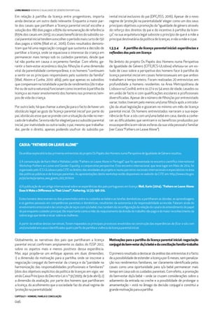 CAPÍTULO 1 - HOMENS, FAMÍLIA E CONCILIAÇÃO
046
LIVRO BRANCO HOMENS E IGUALDADE DE GÉNERO EM PORTUGAL
Globalmente, as narrativas dos pais que partilharam a licença
parental inicial conﬁrmam amplamente os dados do ISSP 2012,
sobre os aspetos mais e menos positivos dessa experiência.
Mas aqui propõe-se um enfoque apenas em duas dimensões:
1) a dimensão da motivação para a partilha, onde se inscreve a
negociação conjugal do bem-estar da criança e da “paridade na
harmonização das responsabilidades proﬁssionais e familiares”
(dois dos objetivos explícitos da política de licenças em vigor, ver
atrásCaixaPrincípiosdoDecreto-Lein.º91/2009,de9deabril);2)
a dimensão da avaliação, por parte dos homens que partilharam
a licença, do acolhimento que a sociedade faz do atual regime de
‘proteçãonaparentalidade’.
Motivações para a partilha da licença parental inicial: negociação
conjugaldobem-estardo/abebéedaconciliaçãofamília-trabalho
Oprimeiroresultadoadestacardaanálisedasentrevistaséofacto
deapossibilidadedeestenderalicençapor6meses,sempenaliza-
ção nos rendimentos familiares, ser claramente identiﬁcada pelos
casais como uma oportunidade para o/a bebé permanecer mais
tempo em casa sob os cuidados parentais. Com efeito, a promoção
do bem-estar do/a bebé – onde se cruzam considerações sobre o
adiamento da entrada na creche e a possibilidade de prolongar a
amamentação – está no âmago da decisão conjugal e constitui a
grandemotivaçãoparaapartilha:
Em relação à partilha da licença entre progenitores, importa
ainda destacar um outro dado relevante. Enquanto a maior par-
te dos casais que partilham a ‘licença parental inicial’ escolhe a
solução dos 180 dias pagos a 83% da remuneração de referência
(65% dos casais em 2015), os casais beneﬁciários do subsídio so-
cialparentalinicialtendemaescolheroperíodomaiscurtode150
dias pagos a 100% (Wall et al., 2016). Estes resultados demons-
tram que há uma negociação conjugal que sustenta a decisão de
partilhar a licença, onde se equaciona o interesse da criança em
permanecer mais tempo sob os cuidados parentais, desde que
tal não ponha em causa o orçamento familiar. Com efeito, ga-
rantir o bem-estar económico dos/as ﬁlhos/as é uma dimensão
vital da parentalidade contemporânea, e os homens “continuam
a sentir-se os principais responsáveis pelo sustento da família”
(Wall, Aboim e Cunha, 2010: 469), pelo que apenas os subsídios
que compensam na totalidade a perda de rendimentos (do traba-
lho ou de outra natureza) funcionam como incentivo à partilha da
licença e ao maior envolvimento dos homens nos primeiros tem-
pos de vida da criança.
Por outro lado, há que chamar a atenção para o facto de haver um
obstáculo legal ao gozo da ‘licença parental inicial’ por parte do
pai, obstáculo esse que se prende com a situação da mãe no mer-
cadodetrabalho.Seestanãoforelegívelparaosubsídioparental
inicial, por inatividade ou outra razão, o pai, mesmo que trabalha-
dor, perde o direito, apenas podendo usufruir do subsídio pa-
rental inicial exclusivo do pai (DPC/ISS, 2016). Apesar de o novo
regime de ‘proteção na parentalidade’ eleger como um dos seus
principais objetivos a promoção da “igualdade de género através
do reforço dos direitos do pai e do incentivo à partilha da licen-
ça”, na sua arquitetura legal subsiste o princípio de que é a mãe a
principal destinatária da política de licenças, e não a mãe e o pai.
1.3.3.4 A partilha da licença parental inicial: experiências e
reﬂexões dos pais em licença
No âmbito do projeto Os Papéis dos Homens numa Perspetiva
de Igualdade de Género (CITE/ICS-ULisboa) efetuou-se um es-
tudo de caso sobre a perspetiva dos homens face à partilha da
licença parental inicial em casais heterossexuais em que ambos
trabalham a tempo inteiro. Foram realizadas 20 entrevistas em
profundidade a homens residentes na Área Metropolitana de
Lisboa e na Covilhã, entre os 27 e os 54 anos de idade, casados ou
em união de facto e com qualiﬁcações escolares e proﬁssionais
diversiﬁcadas. Apesar de o número de ﬁlhos/as por entrevistado
variar, todos tiveram pelo menos um/uma ﬁlho/a após a introdu-
ção da atual legislação e gozaram no mínimo um mês de licença
parental inicial. Os homens entrevistados narraram a sua expe-
riência de ﬁcar a sós com um/uma bebé em casa, dando a conhe-
cer as diﬁculdades que sentiram e os benefícios produzidos por
essa experiência em várias esferas da sua vida pessoal e familiar
(ver Caixa “Fathers on Leave Alone”).
CAIXA: “FATHERS ON LEAVE ALONE”
DaanáliseexploratóriadasprimeirasentrevistasdoprojetoOsPapéisdosHomensnumaPerspetivadeIgualdadedeGéneroresultou:
i) A comunicação de Karin Wall e Mafalda Leitão “Fathers on Leave Alone in Portugal”, que foi apresentada no encontro cientíﬁco International
Workshop Fathers on Leave and Gender Equality: a comparative perspective. Este encontro internacional, que teve lugar em Maio de 2014, foi
organizado pelo ICS-ULisboa e pela CITE no âmbito das atividades do projeto e reuniu parceiros nacionais internacionais e especialistas na área
das políticas públicas e de licenças parentais. As apresentações deste workshop estão disponíveis no website da CITE em: http://www.cite.gov.
pt/pt/acite/projetos_eea_grants_002_01.html.
ii) A publicação de um artigo internacional sobre as experiências dos pais portugueses em licença: Wall, Karin (2014). “Fathers on Leave Alone:
Does It Make a Diﬀerence to Their Lives?”, Fathering, 12 (2): 196-210.
Estes homens descreveram os dias preenchidos entre os cuidados ao bebé e as tarefas domésticas; e partilharam as dúvidas, as aprendizagens
e os ganhos pessoais em competências parentais e domésticas, resultantes da autonomia e da responsabilidade acrescida. Falaram ainda do
envolvimento emocional e da construção de laços com o/a bebé; mas também da reconﬁguração da relação do casal e do entendimento do papel
dopaienquantocuidadorprincipal,tãoimportantecomoamãe;doreajustamentodadivisãodotrabalhonãopagoedomaiorreconhecimentoda
sobrecargaquetendearecair sobreasmulheres.
A partir da análise destas narrativas, foram mapeados os principais processos envolvidos na construção das experiências de ﬁcar a sós com
um/uma bebéemcasaeidentiﬁcadosquatroperﬁsdepartilhaevivênciadalicençaparentalinicial.
 