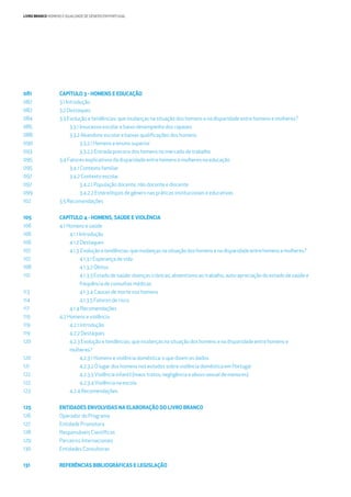 LIVRO BRANCO HOMENS E IGUALDADE DE GÉNERO EM PORTUGAL
CAPÍTULO 3 - HOMENS E EDUCAÇÃO
3.1 Introdução
3.2 Destaques
3.3 Evolução e tendências: que mudanças na situação dos homens e na disparidade entre homens e mulheres?
3.3.1 Insucesso escolar e baixo desempenho dos rapazes
3.3.2 Abandono escolar e baixas qualiﬁcações dos homens
3.3.2.1 Homens e ensino superior
3.3.2.2 Entrada precoce dos homens no mercado de trabalho
3.4 Fatores explicativos da disparidade entre homens e mulheres na educação
3.4.1 Contexto familiar
3.4.2 Contexto escolar
3.4.2.1 População docente, não docente e discente
3.4.2.2 Estereótipos de género nas práticas institucionais e educativas
3.5 Recomendações
CAPÍTULO 4 - HOMENS, SAÚDE E VIOLÊNCIA
4.1 Homens e saúde
4.1.1 Introdução
4.1.2 Destaques
4.1.3 Evoluçãoetendências:quemudançasnasituaçãodoshomensenadisparidadeentrehomensemulheres?
4.1.3.1 Esperança de vida
4.1.3.2 Óbitos
4.1.3.3 Estado de saúde: doenças crónicas, absentismo ao trabalho, auto-apreciação do estado de saúde e
frequência de consultas médicas
4.1.3.4 Causas de morte nos homens
4.1.3.5 Fatores de risco
4.1.4 Recomendações
4.2 Homens e violência
4.2.1 Introdução
4.2.2 Destaques
4.2.3 Evolução e tendências: que mudanças na situação dos homens e na disparidade entre homens e
mulheres?
4.2.3.1 Homens e violência doméstica: o que dizem os dados
4.2.3.2 O lugar dos homens nos estudos sobre violência doméstica em Portugal
4.2.3.3Violência infantil (maus tratos; negligência e abuso sexual de menores)
4.2.3.4Violência na escola
4.2.4 Recomendações
ENTIDADES ENVOLVIDAS NA ELABORAÇÃO DO LIVRO BRANCO
Operador do Programa
Entidade Promotora
Responsáveis Cientíﬁcos
Parceiros Internacionais
Entidades Consultoras
REFERÊNCIAS BIBLIOGRÁFICAS E LEGISLAÇÃO
081
082
082
084
085
088
090
093
095
095
097
097
099
102
105
106
106
106
107
107
108
110
113
114
117
119
119
119
120
120
121
122
122
123
125
126
127
128
129
130
131
 