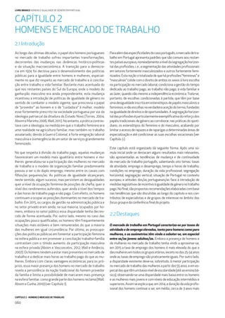 CAPÍTULO 2 - HOMENS E MERCADO DE TRABALHO
060
LIVRO BRANCO HOMENS E IGUALDADE DE GÉNERO EM PORTUGAL
Ao longo das últimas décadas, o papel dos homens portugueses
no mercado de trabalho sofreu importantes transformações,
decorrentes das mudanças nas dinâmicas histórico-políticas
e da situação macroeconómica. A transição para a democra-
cia em 1974 foi decisiva para o desenvolvimento das políticas
públicas para a igualdade entre homens e mulheres, especial-
mente no que diz respeito ao mercado de trabalho e à concilia-
ção entre trabalho e vida familiar. Bastante mais acentuada do
que nos restantes países do Sul da Europa, onde o modelo do
ganha-pão masculino era ainda preponderante, esta mudança
incentivou a introdução de políticas de igualdade de género no
sentido de combater o modelo vigente, que prescrevia o papel
de “provedor” ao homem e o de “cuidadora” à mulher, modelo
esse fortemente prescrito na sociedade portuguesa por via da
ideologia patriarcal da ditadura do Estado Novo (Torres, 2004;
AboimeMarinho2006;Wall,2011).Noentanto,apráticacontras-
tava com a ideologia, na medida em que o trabalho feminino era
uma realidade na agricultura familiar, mas também no trabalho
assalariado, devido à Guerra Colonial, à forte emigração laboral
masculina e à emergência de um setor de serviços grandemente
feminizado.
No que respeita à divisão do trabalho pago, aquelas mudanças
favoreceram um modelo mais igualitário entre homens e mu-
lheres: generalizou-se a participação das mulheres no mercado
de trabalho e o modelo de organização familiar predominante
passou a ser o do duplo emprego, mesmo entre os casais com
ﬁlhos/as pequenos/as. As políticas de igualdade alcançaram,
neste sentido, algum sucesso, mas persistem as desigualdades
quer a nível da ocupação feminina de posições de cheﬁa, quer a
nível dos rendimentos auferidos, quer ainda a nível dos tempos
e das horas de trabalho pago e não pago. Com efeito, os homens
continuam a ocupar as posições dominantes no mercado de tra-
balho. Em 2015, os cargos de gestão na administração pública e
no setor privado eram ainda, na sua maioria, ocupados por ho-
mens, embora no setor público essa disparidade tenha decres-
cido de forma acentuada. Por outro lado, mesmo no caso das
ocupações pouco qualiﬁcadas, os homens têm frequentemente
situações mais estáveis e bem remuneradas do que a maioria
das mulheres em igual circunstância. Por último, as preocupa-
ções das políticas públicas em fomentar a participação feminina
na esfera pública e em promover a conciliação trabalho-família
contrastam com o tímido aumento da participação masculina
na esfera privada (Aboim e Vasconcelos, 2012; Wall e Amâncio,
2007).Oshomenstendemaestarmaispresentesnomercadode
trabalho e a dedicar mais horas ao trabalho pago do que as mu-
lheres. Embora com claras vantagens económicas para os pró-
prios, essa maior presença dos homens no mercado de trabalho
revela a persistência da noção tradicional do homem provedor
da família e limita a possibilidade de marcarem mais presença
na esfera familiar, como grande parte dos homens reclama (Wall,
Aboim e Cunha, 2010) (ver Capítulo 1).
Paraalémdasespeciﬁcidadesdocasoportuguês,omercadodetra-
balho em Portugal apresenta padrões que são comuns aos restan-
tespaíseseuropeus,nomeadamenteaníveldasegregaçãohorizon-
taldasproﬁssões,i.e.,asegmentaçãodasatividadesproﬁssionais
em setores fortemente masculinizados e outros fortemente femi-
nizados. Esta noção cristalizada de que há proﬁssões “femininas” e
“masculinas”colidecomodireitodeambosossexosàlivreescolha
na participação no mercado laboral; condiciona a gestão do tempo
dedicado ao trabalho pago, ao trabalho não pago, à vida familiar e
ao lazer, quando não mesmo a independência económica. Trata-se,
portanto, de escolhas condicionadas à partida, que têm por base
umadesigualdadeinscritaemestereótiposdepapéismasculinose
femininos,enãoescolhasnaverdadeiraaceçãodotermo,fundadas
naigualdadededireitosedeoportunidades.Asegregaçãohorizon-
taldasproﬁssõeséparticularmenteexempliﬁcativadoreforçodos
papéis tradicionais de género ao corroborar, nas práticas do quoti-
diano, os estereótipos do feminino e do masculino, acabando por
limitaroacessoderapazesederaparigasadeterminadasáreasde
especialização e até condicionar as suas escolhas vocacionais (ver
Capítulo3).
Este capítulo está organizado da seguinte forma. Após uma sú-
mula inicial onde se destacam alguns resultados mais relevantes,
são apresentadas as tendências de mudança e de continuidade
do mercado de trabalho português, salientando oito temas: taxas
de atividade, emprego e desemprego; tempo e horas de trabalho;
condições no emprego; duração da vida proﬁssional; segregação
horizontal; segregação vertical; situação de Portugal no contexto
europeu; e atitudes dos/as portugueses/as face à introdução de
medidaslegislativasdeincentivoàigualdadedegéneronotrabalho
pago.Noﬁnal,sãopropostasrecomendaçõeselaboradascombase
nas tendências que são discutidas ao longo do capítulo e nos con-
tributos de especialistas e de grupos de interesse no âmbito dos
focusgroupedaconferênciaﬁnaldoprojeto.
2.2Destaques
O mercado de trabalho em Portugal caracteriza-se por taxas de
atividadeedeempregoelevadas,tantoparahomenscomopara
mulheres, e as assimetrias têm vindo a esbater-se, em especial
entre os/as jovens adultos/as. Embora a presença de homens e
de mulheres no mercado de trabalho tenha vindo a aproximar-se,
em 2015 a taxa de emprego dos homens é mais elevada do que a
dasmulheresemtodososgruposetários,excetonodos25-34anos
onde as taxas de emprego são praticamente iguais. Por outro lado,
a disparidade existente deve-se, sobretudo, à menor participação
nomercadodetrabalhodasmulheresapartirdos55anos,eemes-
pecialdasquetêmumbaixoníveldeescolaridade(atéaoensinobá-
sico), observando-se uma disparidade mais baixa entre os homens
e as mulheres mais jovens e com níveis de educação intermédios e
superiores.Assimseexplicaque,em2014,aduraçãodavidaproﬁs-
sional dos homens continue a ser, em média, cerca de 3 anos mais
CAPÍTULO 2
HOMENS E MERCADO DETRABALHO
2.1 Introdução
 