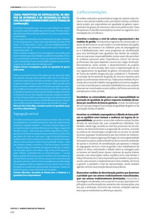 CAPÍTULO 2 - HOMENS E MERCADO DE TRABALHO
076
LIVRO BRANCO HOMENS E IGUALDADE DE GÉNERO EM PORTUGAL
A entidade empregadora quer ou um ou outro [homem ou mulher],
consoante o posto de trabalho que está em causa. Portanto, esta ti-
piﬁcaçãosexualdasproﬁssõesaindatemavercomosestereótipos,
asidentidades.
Essasregrasdemajoraçãooudecompensação,dealgummodopor
se criar emprego para o sexo menos representado, já existe há 30
anos […]. E é muito lento […] Isso […] foi uma medida bastante vo-
luntarista, mas cujos resultados depois foram quais? Houve algum
estudosobreisso[…]?.
Muitas mulheres tenderão a ﬁcar restringidas na sua escolha, para
fazeratividadesquesãoatividadessocialmentemasculinas.Omes-
mo se passará para os homens. E, por isso, do ponto de vista da res-
triçãoautoinduzida,háaquiumaigualdadedegénero,porqueambos
osgénerossãorefénsdestaformataçãosocial.
Virgínia Ferreira investigadora, perita em igualdade de género
(Entrevista)
Existe uma pressão social, já não aquela que nós exercemos sobre
nós próprios, mas que outros exercem sobre nós. E aí acho que é
muitomaisnotórioessarestriçãosocialexterna,digamosassim,fei-
ta sobre as mulheres do que sobre os homens. Não é que não exista
sobre os homens, também existe. Um homem que queira ser educa-
dordeinfânciateráumaespéciedecensurasocial.Masonúmerode
proﬁssõesemqueessacensuraépraticadafaceaogénerofeminino,
a nós parece-nos ser mais alargado do que face ao género masculi-
no.Oqueháaquitambémumainterpretação,umainteriorizaçãoda
ideia de que é mais censurável a escolha feminina do que é censurá-
velaescolhamasculina.Atépelonúmerodeproﬁssõesemcausa.
Maria do Céu Cunha Rêgo, consultora perita em igualdade de gé-
nero(FocusEspecialistas)
Segregaçãovertical
Asmulheresentramparaaquelasempresasnabase,maisoumenos
em igualdade de circunstâncias (estamos a falar de multinacionais).
No patamar seguinte, também […] corre bem. Quando chega ao ter-
ceiropatamar,queéopatamardecisivoparasechegaralugaresde
decisão, em que […] têm aquilo que chamam ‘experiências críticas’ -
quesãoosmomentosemquepassamporexperiênciasproﬁssionais
que depois são tidas em conta para o lugar de decisão (homens e
mulheresentreos30eos40anos),asmulheresnãotêmessasexpe-
riências críticas, porque é a fase em que a pirâmide começa... o lado
das mulheres começa a estreitar e o lado dos homens a aumentar.
[…] Quando chega ao momento dos lugares de decisão, as empre-
sas até podem querer uma mulher e, hoje em dia, já há empresas a
pedir mulheres, nomeadamente as norte-americanas […] só que
depois,quandovãoàprocura,queremmulherescomumconjuntode
características do ponto de vista do seu percurso proﬁssional que
nãoexiste,portanto,nãohá.Eistoéumproblemaeumadiﬁculdade.
Os noruegueses estão-se a deparar com isto, mesmo com a Lei [da
Paridade nos conselhos de administração de empresas cotadas em
Bolsa].Oslugares,muitos,nãoestãoaserocupados.
Catarina Marcelino, Secretária de Estado para a Cidadania e a
Igualdade(FocusEspecialistas)
2.4Recomendações
Da análise realizada e apresentada ao longo do capítulo sobre ho-
mensemercadodetrabalhoedoscontributostrazidos,noâmbito
deste projeto, por especialistas em igualdade de género, repre-
sentantes de grupos de interesse e decisores políticos (ver Caixa
PerspetivaseCaixaRecomendações),resultamasseguintesreco-
mendaçõesdoLivroBranco:
Incentivar a mudança a nível da cultura organizacional e dos
modelos de gestão, introduzindo programas de comunicação ca-
pazes de desconstruir as perceções e os estereótipos dos papéis
associados aos homens e às mulheres junto de empregadores/
as e trabalhadores/as, bem como programas de sensibilização
para uma distribuição mais igualitária das tarefas de cuidados,
uma vez que essas responsabilidades muitas vezes não permitem
às mulheres passarem pelas “experiências críticas” em termos
proﬁssionais, das quais depende o acesso aos cargos de direção.
Recomenda-se, neste sentido, o desenvolvimento de projetos
inovadores no setor privado, bem como a implementação de no-
vos regulamentos da igualdade de género, introduzindo a noção
de “locais de trabalho amigos dos pais cuidadores” e, ﬁnalmente,
a conceção de ferramentas de gestão de recursos humanos para
apoiarosproﬁssionaisnesteserviço.Todasestasmedidasdepro-
moçãodeumlocaldetrabalhomaisigualitárioemtermosdegéne-
roemaisorientadoparaavidado/atrabalhador/anoseuconjunto
deveriamserincentivadasnosetorpúblico,deformaaserviremde
exemploparaosetorprivado;
Sensibilizar as universidades para a sua responsabilidade na
promoção da igualdade de género enquanto entidades forma-
doras por excelência de futuros gestores, através da elaboração
decurriculaqueintegremapromoçãodaigualdadedegéneroeda
conciliaçãofamíliaetrabalho;
Incentivar as entidades empregadoras à difusão de boas práti-
cas no equilíbrio entre homens e mulheres em lugares de re-
sponsabilidade, apoiandooacessodasmulheresaessasfunções
através da valorização das suas competências individuais, mas
também, desde logo, atuando ao nível dos processos de recruta-
mento e de desenvolvimento e progressão de carreiras, incluindo
as políticas de remuneração e progressão na carreira, no sentido
de evitar quaisquer enviesamentos que discriminem as mulheres.
AComissãoEuropeiasugerequePortugal,talcomoageneralidade
dospaíseseuropeus,poderiabeneﬁciardeumsistemacombinado
de quotas e iniciativas de sensibilização que apoiasse a redução
da segregação vertical a nível da gestão e dos trabalhadores de
ambos os sexos, estimulando o debate sobre as vantagens para
os homens em beneﬁciarem desses sistemas de quotas (menos
pressão, mais diversidade, melhor equilíbrio entre vida familiar e
vida proﬁssional, etc.). Seria importante que também os parceiros
sociais valorizassem e implementassem estas medidas, de forma
a garantir a paridade a nível da representação, sendo também
agentescentraisnapromoçãodessasboaspráticas;
Desenvolver medidas de discriminação positiva que fomentem
a paridade quer nos setores tradicionalmente masculinizados,
quer nos setores tradicionalmente feminizados, recorrendo a
estratégiascoordenadascomosparceirossociais,queevitemati-
piﬁcaçãoeauniformizaçãodosaumentosdasremunerações,uma
vez que a atribuição recorrente das mesmas condições salariais
levaaquesemantenhamasdiferençassalariais;
CAIXA: PERSPETIVAS DE ESPECIALISTAS, DE GRU-
POS DE INTERESSE E DE DECISORES/AS POLÍTI-
COS/ASSOBREHOMENSEMERCADODETRABALHO
(continuação)
 
