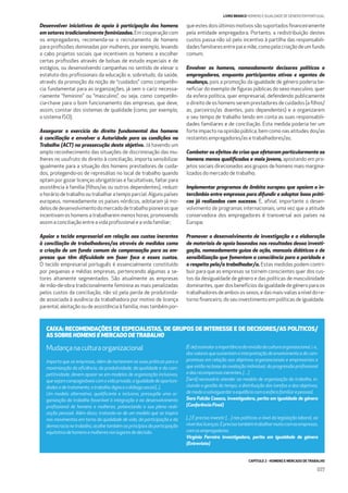 CAPÍTULO 2 - HOMENS E MERCADO DE TRABALHO
077
LIVRO BRANCO HOMENS E IGUALDADE DE GÉNERO EM PORTUGAL
Desenvolver iniciativas de apoio à participação dos homens
em setores tradicionalmente feminizados. Em cooperação com
os empregadores, recomenda-se o recrutamento de homens
para proﬁssões dominadas por mulheres, por exemplo, levando
a cabo projetos sociais que incentivem os homens a escolher
certas proﬁssões através de bolsas de estudo especiais e de
estágios, ou desenvolvendo campanhas no sentido de elevar o
estatuto dos proﬁssionais da educação e, sobretudo, da saúde,
através da promoção da noção de “cuidados” como competên-
cia fundamental para as organizações, já sem o cariz necessa-
riamente “feminino” ou “masculino”, ou seja, como competên-
cia-chave para o bom funcionamento das empresas, que deve,
assim, constar dos sistemas de qualidade (como, por exemplo,
o sistema ISO);
Assegurar o exercício do direito fundamental dos homens
à conciliação e envolver a Autoridade para as condições no
Trabalho (ACT) na prossecução deste objetivo. Já havendo um
amplo reconhecimento das situações de discriminação das mu-
lheres no usufruto do direito à conciliação, importa sensibilizar
igualmente para a situação dos homens prestadores de cuida-
dos, protegendo-os de represálias no local de trabalho quando
optam por gozar licenças obrigatórias e facultativas, faltar para
assistência à família (ﬁlhos/as ou outros dependentes), reduzir
o horário de trabalho ou trabalhar a tempo parcial. Alguns países
europeus, nomeadamente os países nórdicos, adotaram já mo-
delosdedesenvolvimentodomercadodetrabalhopioneirosque
incentivam os homens a trabalharem menos horas, promovendo
assim a conciliação entre a vida proﬁssional e a vida familiar;
Apoiar o tecido empresarial em relação aos custos inerentes
à conciliação de trabalhadores/as através de medidas como
a criação de um fundo comum de compensação para as em-
presas que têm diﬁculdade em fazer face a esses custos.
O tecido empresarial português é essencialmente constituído
por pequenas e médias empresas, pertencendo algumas a se-
tores altamente segmentados. São atualmente as empresas
de mão-de-obra tradicionalmente feminina as mais penalizadas
pelos custos da conciliação, não só pela perda de produtivida-
de associada à ausência da trabalhadora por motivo de licença
parental, aleitação ou de assistência à família, mas também por-
que estes dois últimos motivos são suportados ﬁnanceiramente
pela entidade empregadora. Portanto, a redistribuição destes
custos passa não só pelo incentivo à partilha das responsabili-
dades familiares entre pai e mãe, como pela criação de um fundo
comum;
Envolver os homens, nomeadamente decisores políticos e
empregadores, enquanto participantes ativos e agentes de
mudança, pois a promoção da igualdade de género poderia be-
neﬁciar do exemplo de ﬁguras públicas do sexo masculino, quer
da esfera política, quer empresarial, defendendo publicamente
o direito de os homens serem prestadores de cuidados (a ﬁlhos/
as, parceiros/as doentes, pais dependentes) e a organizarem
o seu tempo de trabalho tendo em conta as suas responsabili-
dades familiares e de conciliação. Esta medida poderia ter um
forte impacto na opinião pública, bem como nas atitudes dos/as
restantes empregadores/as e trabalhadores/as;
Combater os efeitos da crise que afetaram particularmente os
homens menos qualiﬁcados e mais jovens, apostando em pro-
jetos sociais direcionados aos grupos de homens mais margina-
lizados do mercado de trabalho;
Implementar programas de âmbito europeu que apoiem o in-
tercâmbio entre empresas para difundir e adaptar boas práti-
cas já realizadas com sucesso. É, aﬁnal, importante o desen-
volvimento de programas internacionais, uma vez que a atitude
conservadora dos empregadores é transversal aos países na
Europa;
Promover o desenvolvimento de investigação e a elaboração
de materiais de apoio baseados nos resultados dessa investi-
gação, nomeadamente guias de ação, manuais didáticos e de
sensibilização que fomentem a consciência para a paridade e
o respeito pelo/a trabalhador/a. Estas medidas podem contri-
buir para que as empresas se tornem conscientes quer dos cus-
tos da desigualdade de género e das políticas de masculinidade
dominantes, quer dos benefícios da igualdade de género para os
trabalhadoresdeambosossexos,edasmais-valiasaníveldore-
torno ﬁnanceiro, do seu investimento em políticas de igualdade.
Mudançanaculturaorganizacional
Importa que as empresas, além de nortearem as suas práticas para a
maximização da eﬁciência, da produtividade, da qualidade e da com-
petitividade, devem apoiar-se em modelos de organização inclusivos,
quesejamcompagináveiscomavidaprivada,aigualdadedeoportuni-
dadesedetratamento,otrabalhodignoeodiálogosocial[...].
Um modelo alternativo, qualiﬁcante e inclusivo, pressupõe uma or-
ganização do trabalho favorável à integração e ao desenvolvimento
proﬁssional de homens e mulheres, potenciando a sua plena reali-
zação pessoal. Além disso, tratando-se de um modelo que se inspira
nos movimentos em torno da qualidade de vida, da participação e da
democracia no trabalho, acolhe também os princípios da participação
equitativadehomensemulheresnoslugaresdedecisão.
[Éde]assinalaraimportânciadarevisãodaculturaorganizacional,i.e.,
dosvaloresquesustentamainterpretaçãodoenvolvimentoedocom-
promisso em relação aos objetivos organizacionais e empresariais e
que estão na base da avaliação individual, da progressão proﬁssional
edasrecompensasinerentes.[…]
[Será] necessário atender ao modelo de organização do trabalho, in-
cluindo a gestão do tempo, a distribuição das tarefas e dos objetivos,
demodoasalvaguardaroequilíbriocomaesferafamiliarepessoal.
Sara Falcão Casaca, investigadora, perita em igualdade de género
(Conferência Final)
[...] É preciso investir […] nas políticas a nível da legislação laboral, ao
níveldaslicenças.Éprecisotambémtrabalharmuitocomasempresas,
comosempregadores.
Virgínia Ferreira investigadora, perita em igualdade de género
(Entrevista)
CAIXA: RECOMENDAÇÕES DE ESPECIALISTAS, DE GRUPOS DE INTERESSE E DE DECISORES/AS POLÍTICOS/
AS SOBRE HOMENS E MERCADO DETRABALHO
 