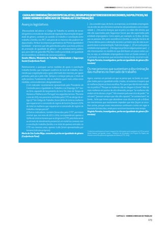 CAPÍTULO 2 - HOMENS E MERCADO DE TRABALHO
079
LIVRO BRANCO HOMENS E IGUALDADE DE GÉNERO EM PORTUGAL
Avançoslegislativos
[Necessidade de] alterar o Código do Trabalho no sentido de tornar
obrigatóriaainclusãodecláusulasderegulaçãodapromoçãodaigual-
dade de género, combate ao assédio no trabalho e conciliação entre
trabalho e família, nos IRCT, sob pena de os mesmos não puderem ser
depositados. Atribuir às empresas ganhadoras do Prémio Igualdade é
Qualidade – empresas que são galardoadas pelas suas boas práticas
de promoção da igualdade de género – um reconhecimento público
que, para além do galardão PIQ, lhes conﬁra prioridade, em igualdade
decircunstância,noâmbitodeconcursospúblicos.
Sandra Ribeiro, Ministério do Trabalho, Solidariedade e Segurança
Social (Conferência Final)
Relativamente a quaisquer outras medidas de apoio à conciliação
trabalho-família, que impliquem ausência do local de trabalho, reco-
mendo que a legislação exija o gozo alternado das mesmas, por iguais
períodos, pelo pai e pela mãe. Sempre a começar pelo pai, a título de
ação positiva. Fundamento: são as mulheres quem mais utiliza estas
medidas,comoevidenciam,designadamente:
i) Um indicador recentemente apresentado pela Presidente da
Comissão para a Igualdade no Trabalho e no Emprego, Dr.ª Joa-
na Gíria, aquando do lançamento do livro ‘Os Usos do Tempo de
HomenseMulheresemPortugal’,nosseguintestermos:”Durante
o ano de 2015, nos pareceres emitidos pela CITE ao abrigo do ar-
tigo 57.º do Código doTrabalho, foram 90% do total as mulheres
que requereram a concessão de regime de horário ﬂexível e 67%
do total as mulheres que requereram a concessão de regime de
trabalhoatempoparcial”.
ii) Outros indicadores, também fornecidos pela CITE*, permitem
concluir que, nos anos de 2012 a 2014, corresponderam apenas a
15,6%dototaloshomensquesedirigiramàCITE,pelalinhaverde
ouatravésdeatendimentopresencial,emmatériasconexascom
a conciliação trabalho-família; e no total de queixas entradas na
CITE nos mesmos anos, apenas 11,4% foram apresentadas por
homens(cálculospróprios).
MariadoCéuCunhaRêgo,consultoraperitaemigualdadedegénero
(Conferência Final)
[…]euconsideroque,defacto,asempresas,asentidadesempregado-
rasdamão-de-obrafemininarealmentesãopenalizadascomamater-
nidade […] há outras licenças, que os pais e as mães têm direito, que
não são suportadas pela Segurança Social, que são suportadas pela
entidade empregadora. Como sejam, por exemplo, os 15 dias, 30 dias,
que as pessoas têm para assistência à família, a redução horária de
2 horas diárias para a aleitação durante o primeiro ano de vida ou en-
quantodurara amamentação.Tudoistoépago...[…] Éum custoparaa
entidadeempregadora[…]Háalgumaspráticasnalgunspaísesque[…]
são interessantes na medida em que distribuem um pouco estes cus-
tos, ou seja, as entidades empregadoras criam um fundo comum […]
E,portanto,asempresas,quenecessitamdessefundo,recorremaele.
Virgínia Ferreira, investigadora, perita em igualdade de género (En-
trevista)
Osmecanismosquesustentamadiscriminação
dasmulheresnomercadodetrabalho
Agora, vivemos um período em que se pensa que, no fundo, as condi-
ções todas para a igualdade estão criadas, só estamos à espera que
asmulheresfaçamasboasescolhas.Porqueéquenãohámaismulhe-
res na política? “Porque as mulheres não se chegam à frente”. Não há
mais mulheres em postos de alta dimensão, porque: “as mulheres não
andamatrásdessescargos”,“nãoanseiampeloexercíciodepoder”,“se
retraem”, “pensam sempre que não são capazes”, “se autoexcluem”, no
fundo... Acho que temos que abandonar esse discurso e pôr a ênfase
nos mecanismos que exatamente impedem que elas façam as esco-
lhas certas, porque esses mecanismos continuam a estar em vigor e
bastantefortalecidos,aindapararesistirembastantemaistempo.
Virgínia Ferreira, investigadora, perita em igualdade de género (En-
trevista)
CAIXA:RECOMENDAÇÕESDEESPECIALISTAS,DEGRUPOSDEINTERESSEEDEDECISORES/ASPOLÍTICOS/AS
SOBRE HOMENS E MERCADO DETRABALHO (CONTINUAÇÃO)
* Collection and Analysis of men’s requests for information and complaints to CITE on work/
family balance and gender issues – Relatório de Atividades 5 do Projeto Os Papéis dos
Homens numa Perspetiva de Igualdade de Género (CITE, 2015).
 