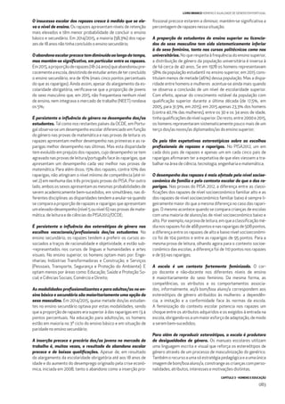 CAPÍTULO 3 - HOMENS E EDUCAÇÃO
083
LIVRO BRANCO HOMENS E IGUALDADE DE GÉNERO EM PORTUGAL
O insucesso escolar dos rapazes cresce à medida que se ele-
va o nível de ensino. Os rapazes apresentam níveis de retenção
mais elevados e têm menor probabilidade de concluir o ensino
básico e secundário. Em 2014/2015, a maioria (58,3%) dos rapa-
zes de 18 anos não tinha concluído o ensino secundário;
O abandono escolar precoce tem diminuído ao longo do tempo,
mas mantém-se signiﬁcativo, em particular entre os rapazes.
Em2015,aproporçãoderapazes(18-24anos)queabandonoupre-
cocementeaescola,desistindodeestudarantesdeterconcluído
o ensino secundário, era de 16% (mais cinco pontos percentuais
do que as raparigas). Ainda assim, apesar do alargamento da es-
colaridade obrigatória, veriﬁcava-se que a proporção de jovens
do sexo masculino que, em 2015, não frequentava nenhum nível
de ensino, nem integrava o mercado de trabalho (NEET) rondava
os 5%;
É persistente a inﬂuência do género no desempenho dos/as
estudantes. Tal como nos restantes países da OCDE, em Portu-
gal observa-se um desempenho escolar diferenciado em função
do género nas provas de matemática e nas provas de leitura: os
rapazes apresentam melhor desempenho nas primeiras e as ra-
parigas melhor desempenho nas últimas. Mas esta disparidade
tem evoluído em prejuízo dos rapazes, cujo desempenho se tem
agravado nas provas de leitura/português face às raparigas, que
apresentam um desempenho cada vez melhor nas provas de
matemática. Para além disso, 15% dos rapazes, contra 10% das
raparigas, não atingiram o nível mínimo de competência (até ní-
vel 2) em nenhuma das três principais provas do PISA. Por outro
lado, ambos os sexos apresentam as mesmas probabilidades de
serem academicamente bem-sucedidos, em simultâneo, nas di-
ferentes disciplinas: as disparidades tendem a anular-se quando
se compara a proporção de rapazes e raparigas que apresentam
um elevado-desempenho (nível 5 ou nível 6) nas provas de mate-
mática, de leitura e de ciências do PISA2012/OCDE;
É persistente a inﬂuência dos estereótipos de género nas
escolhas vocacionais/proﬁssionais dos/as estudantes. No
ensino secundário, os rapazes tendem a preferir os cursos as-
sociados a traços de racionalidade e objetividade, e estão sub-
-representados nos cursos de línguas e humanidades e artes
visuais. No ensino superior, os homens optam mais por: Enge-
nharias; Indústrias Transformadoras e Construção; e Serviços
(Pessoais, Transporte, Segurança e Proteção do Ambiente). E
optam menos por áreas como: Educação; Saúde e Proteção So-
cial; e Ciências Sociais, Comércio e Direito;
As modalidades proﬁssionalizantes e para adultos/as no en-
sino básico e secundário são maioritariamente uma opção do
sexo masculino. Em 2014/2015, quase metade dos/as estudan-
tes no ensino secundário optava por estas modalidades, sendo
que a proporção de rapazes era superior à das raparigas em 13,4
pontos percentuais. Na educação para adultos/as, os homens
estão em maioria no 3º ciclo do ensino básico e em situação de
paridade no ensino secundário;
A inserção precoce e precária dos/as jovens no mercado de
trabalho é, muitas vezes, o resultado do abandono escolar
precoce e de baixas qualiﬁcações. Apesar de, em resultado
do alargamento da escolaridade obrigatória até aos 18 anos de
idade e do aumento do desemprego originado pela crise econó-
mica, iniciada em 2008, tanto o abandono como a inserção pro-
ﬁssional precoce estarem a diminuir, mantém-se signiﬁcativa a
percentagem de rapazes nessa situação;
A proporção de estudantes do ensino superior ou licencia-
dos do sexo masculino tem sido sistematicamente inferior
à do sexo feminino, tanto nos cursos politécnicos como nos
universitários. No que respeita à frequência do ensino superior,
a distribuição de género da população universitária é inversa à
de há cerca de 40 anos. Se em 1978 os homens representavam
58% da população estudantil no ensino superior, em 2015 cons-
tituíam menos de metade (46%) dessa população. Mas a dispa-
ridade entre homens e mulheres acentua-se ainda mais quando
se observa a conclusão de um nível de escolaridade superior.
Com efeito, apesar do crescimento notável da população com
qualiﬁcação superior durante a última década (de 17,5%, em
2005, para 31,9%, em 2015), em 2015 apenas 23,3% dos homens
(contra 40,1% das mulheres), entre os 30 e os 34 anos de idade,
tinhaqualiﬁcaçõesdenívelsuperior.Deresto,entre2000e2015,
os homens representaram sistematicamente pouco mais de um
terço dos/as novos/as diplomados/as do ensino superior;
Os pais têm expetativas estereotípicas sobre as escolhas
proﬁssionais de rapazes e raparigas. No PISA2012, um em
cada dois pais de rapazes e apenas um em cada cinco pais de
raparigas aﬁrmaram ter a expetativa de que eles viessem a tra-
balhar na área de ciência, tecnologia, engenharia e matemática;
O desempenho dos rapazes é mais afetado pelo nível socioe-
conómico da família e pelo contexto escolar do que o das ra-
parigas. Nas provas do PISA 2012, a diferença entre as classi-
ﬁcações dos rapazes de nível socioeconómico familiar alto e as
dos rapazes de nível socioeconómico familiar baixo é sempre li-
geiramente maior do que a mesma diferença no caso das rapari-
gas. O mesmo acontece quando se compara crianças de escolas
com uma maioria de alunos/as de nível socioeconómico baixo e
alto.Porexemplo,naprovadeleitura,emqueaclassiﬁcaçãomé-
dianosrapazesfoide468pontosenasraparigasde508pontos,
a diferença entre os rapazes de alto e baixo nível socioeconómi-
co foi de 104 pontos e entre as raparigas de 95 pontos. Para a
mesma prova de leitura, olhando agora para o contexto socioe-
conómico das escolas, a diferença foi de 110 pontos nos rapazes
e de 93 nas raparigas;
A escola é um contexto fortemente feminizado. O cor-
po docente e não-docente nos diferentes níveis de ensino
é maioritariamente do sexo feminino. Da mesma forma, as
competências, os atributos e os comportamentos associa-
dos, informalmente, ao/à bom/boa aluno/a correspondem aos
estereótipos de género atribuídos às mulheres: a dependên-
cia, a imitação e a conformidade face às normas da escola.
A feminização do contexto escolar potencia nos rapazes um
choque entre os atributos adquiridos e os exigidos à entrada na
escola, obrigando-os a um maior esforço de adaptação, de modo
a serem bem-sucedidos;
Para além de reproduzir estereótipos, a escola é produtora
de desigualdades de género. Os manuais escolares utilizam
uma linguagem escrita e visual que reforça os estereótipos de
género através de um processo de masculinização do genérico.
Tambémorecursoaumasóestratégiapedagógicaeaumaúnica
imagem de bom/boa aluno/a, constrange as crianças com perso-
nalidades, atributos, interesses e motivações distintas.
 