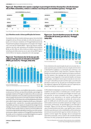 CAPÍTULO 3 - HOMENS E EDUCAÇÃO
088
LIVRO BRANCO HOMENS E IGUALDADE DE GÉNERO EM PORTUGAL
Figura 3.8 – Disparidade entre rapazes e raparigas na percentagem de baixo-desempenho e elevado-desempe-
nho no PISA a matemática, a leitura e a ciências e nas três provas em simultâneo (pontos) – Portugal, 2012
Figura 3.9 –Taxa de jovens dos 15-19 anos que não
estão no emprego nem em educação ou formação*
(NEEF), por sexo (%) – Portugal, 2005-2015
Figura 3.10 –Taxa de abandono precoce de educação
e formação (18-24 anos), por sexo (%) – Portugal,
2005-2015
-15 -10 -5 0 5 10 15
-1,9
12,5
2,6
5,6
MATEMÁTICA
LEITURA
CIÊNCIAS
MATEMÁTICA, LEITURA
E CIÊNCIAS
-15 -10 -5 0 5 10 15
4
-4
1,3
-0,2
MATEMÁTICA
LEITURA
CIÊNCIAS
MATEMÁTICA, LEITURA
E CIÊNCIAS
ELEVADO-DESEMPENHO (Nível 5 +)BAIXO-DESEMPENHO (até ao Nível 2)
Fonte: PISA 2012, disponíveis na internet em http://www.oecd.org/pisa/keyﬁndings/pisa-2012-results.htm, com última atualização de 28 de abril de 2014.
3.3.2 Abandono escolar e baixas qualiﬁcações dos homens
Asestatísticasoﬁciaisrevelamaindaque,apesardaescolaridade
obrigatória até aos 18 anos de idade, em 2015, 5% dos jovens ra-
pazes com 15-19 anos residentes em Portugal (13400 jovens) não
frequentavamqualquerníveldeensinoouformação,nemintegra-
vam o mercado de trabalho (NEEF – ﬁgura 3.9). Importa, todavia,
salientar que este valor apresenta uma tendência descendente
(8,3% em 2012, 8% em 2013 e 6,0% em 2014) e que em 2015, à
semelhança de 2005, observou-se um valor de taxa NEEF ligeira-
menteinferiornosrapazes,comparadocomodas raparigas.
Estes elementos de caracterização do percurso escolar dos ra-
pazes apontam para a existência de uma relação estreita entre
o desempenho académico e a motivação para continuar o seu
percurso escolar (OECD, 2015). Guerreiro, Cantante e Barroso
(2009) num estudo acerca das trajetórias escolares e proﬁssio-
nais dos rapazes e das raparigas que não concluíram o ensino
secundário e que integraram o mercado de trabalho com baixas
qualiﬁcações, consideram mesmo que se trata de um ciclo vicio-
so no qual “a desistência escolar acontece após a ocorrência de
percalços no percurso” (p. 73), quer por acumulação de resulta-
dos negativos nalgumas das disciplinas, quer por trajetórias es-
colares marcadas por reprovações sucessivas.
A diﬁculdade de adaptação a um percurso escolar regular, mais
académico do que prático e orientado para o ensino superior,
está bem presente na crescente percentagem de alunos que,
em particular no ensino secundário, tem vindo a integrar os
múltiplos cursos alternativos e de carácter proﬁssional que
atualmente estão contemplados no sistema de ensino portu-
guês. Em 2008, perto de 40% dos jovens rapazes portugueses
matriculados no ensino secundário optavam por integrar cursos
vocacionais, proﬁssionais, de aprendizagem ou de educação e
formação2
(ﬁgura 3.11). No ano letivo 2014/2015, esse mesmo
valor já estava próximo dos 50%, o que signiﬁca que o número
dealunosqueoptavaporestasmodalidadesproﬁssionalizantes
de ensino já era praticamente igual ao número de alunos a fre-
quentar o ensino regular. Nas raparigas, não só a evolução tem
sido menos acentuada, como os valores são consideravelmente
inferiores. Em 2015, a proporção de rapazes em cursos de carác-
Adicionalmente, observa-se uma tendência decrescente no abandono
escolarprecoce.Defacto,nasduasúltimasdécadas,apercentagemda
populaçãoresidenteemPortugalcomidadeentreos18eos24anosque
nãotinhacompletadooensinosecundárioequenãoestavaàdataenvol-
vidaemqualquertipodeensinoouformação,foi50,0%em1992,38,3%
em2005e13,7%em2015.Apesardeumaevoluçãoglobalmentepositiva,
estesvaloressituam-seaquémdoobjetivoprevistoparaaEducaçãoe
Formaçãoem2020–metade10%–eescondemapersistênciadeuma
disparidade,quecolocaosrapazesemsituaçãodedesvantagemfaceàs
raparigas,porteremmaiorprobabilidadedeabandonarprecocemente
osestudos.Nessesentido,emboraseobserveumafortetendênciade-
crescenteaolongodaúltimadécada(cercade30p.p.),em2015,apropor-
çãodejovensrapazesresidentesemPortugal(18-24anos)quedesistiu
deestudar,semtercompletadoaescolaridadeobrigatória,erasuperior
a16%(comparadocom11%dasraparigas–figura3.10).
200720062005 2008 2009 2010 2011 2012 2013 2014 2015
0
2
4
6
8
10
8,3%8,9%
8,5%8,2%
8,0%7,7%
7,5%6,6%
7,7%5,8%
7,6%6,0%
8,2%7,2%
8,3%6,0%
8,0%6,6%
6,0%4,9%
4,7%5,8%
200720062005 2008 2009 2010 2011 2012 2013 2014 2015
0
10
20
30
40
50
60
46,2%
46,1%
42,8%
41,4%
35,8%
32,4%
28,1%
26,9%
23,4%
20,7%
16,4%
30,2%
30,7%
30,0%
28,2%
25,8%
24,0%
17,7%
14,0%
14,3%
14,1%
11,0%
Raparigas
Rapazes
Fonte: Eurostat [yth_empl_150]
*Engloba os/as desempregados/as e os/as inativos/inativas.
Raparigas
Rapazes
Fonte: Eurostat [edat_lfse_14]
H<MH>M
2
Para uma adequada caracterização e diferenciação das várias modalidades,
consultar https://www.garantiajovem.pt/educacao.
 
