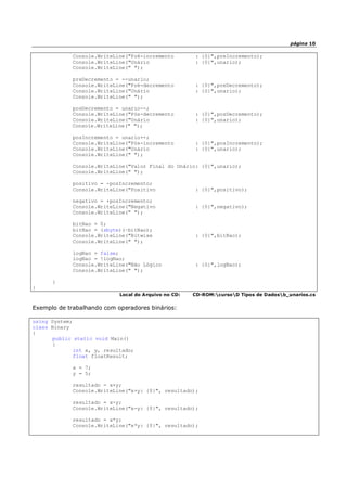 página 10
Console.WriteLine("Pré-incremento : {0}",preIncremento);
Console.WriteLine("Unário : {0}",unario);
Console.WriteLine(" ");
preDecremento = --unario;
Console.WriteLine("Pré-decremento : {0}",preDecremento);
Console.WriteLine("Unário : {0}",unario);
Console.WriteLine(" ");
posDecremento = unario--;
Console.WriteLine("Pós-decremento : {0}",posDecremento);
Console.WriteLine("Unário : {0}",unario);
Console.WriteLine(" ");
posIncremento = unario++;
Console.WriteLine("Pós-incremento : {0}",posIncremento);
Console.WriteLine("Unário : {0}",unario);
Console.WriteLine(" ");
Console.WriteLine("Valor Final do Unário: {0}",unario);
Console.WriteLine(" ");
positivo = -posIncremento;
Console.WriteLine("Positivo : {0}",positivo);
negativo = +posIncremento;
Console.WriteLine("Negativo : {0}",negativo);
Console.WriteLine(" ");
bitNao = 0;
bitNao = (sbyte)(~bitNao);
Console.WriteLine("Bitwise : {0}",bitNao);
Console.WriteLine(" ");
logNao = false;
logNao = !logNao;
Console.WriteLine("Não Lógico : {0}",logNao);
Console.WriteLine(" ");
}
}
Local do Arquivo no CD: CD-ROM:cursoD Tipos de Dadosb_unarios.cs
Exemplo de trabalhando com operadores binários:
using System;
class Binary
{
public static void Main()
{
int x, y, resultado;
float floatResult;
x = 7;
y = 5;
resultado = x+y;
Console.WriteLine("x+y: {0}", resultado);
resultado = x-y;
Console.WriteLine("x-y: {0}", resultado);
resultado = x*y;
Console.WriteLine("x*y: {0}", resultado);
 
