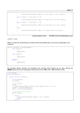 página 14
{
Console.WriteLine("Seu número {0} está entre 1 e 10.", myInt);
}
else if (myInt > 10 && myInt <= 20)
{
Console.WriteLine("Seu número {0} está entre 11 e 20.", myInt);
}
else if (myInt > 20 && myInt <= 30)
{
Console.WriteLine("Seu número {0} está entre 21 e 30.", myInt);
}
else
{
Console.WriteLine("Seu número {0} é maior que 30.", myInt);
}
}
}
Local do Arquivo no CD: CD-ROM:cursoF Condicionaisa_se.cs
switch...case
Este é um tipo de condicional que verifica várias expressões para uma única comparação. Sua
sintaxe é:
switch (<variável ou propriedade>) {
case <valor1>:
...
<expressões>
...
case <valor2>:
...
<expressões>
...
default
...
<expressões>
...
}
No exemplo abaixo faremos um programa que sempre ficará dentro de um laço através de
labels(rótulos) como em linguagens estruturais como o VB, onde o C# também aceita.
using System;
class SwitchSelect
{
public static void Main()
{
string myInput;
int myInt;
// Label BEGIN
begin:
Console.Write("Favor entrar com um número entre 1 e 3: ");
myInput = Console.ReadLine();
myInt = Int32.Parse(myInput);
// switch com tipo inteiro
switch (myInt)
{
case 1:
Console.WriteLine("Seu número é {0}.", myInt);
break;
case 2:
 