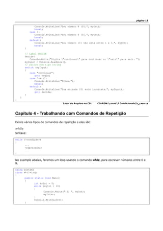 página 15
Console.WriteLine("Seu número é {0}.", myInt);
break;
case 3:
Console.WriteLine("Seu número é {0}.", myInt);
break;
default:
Console.WriteLine("Seu número {0} não está entre 1 e 3.", myInt);
break;
}
// Label DECIDE
decide:
Console.Write("Digite "continuar" para continuar or "sair" para sair: ");
myInput = Console.ReadLine();
// switch com tipo string
switch (myInput)
{
case "continuar":
goto begin;
case "sair":
Console.WriteLine("Tchau.");
break;
default:
Console.WriteLine("Sua entrada {0} está incorreta.", myInput);
goto decide;
}
}
}
Local do Arquivo no CD: CD-ROM:cursoF Condicionaisb_caso.cs
Capítulo 4 - Trabalhando com Comandos de Repetição
Existe vários tipos de comandos de repetição e eles são:
while
Sintaxe:
while (<condição>)
{
...
<expressões>
...
}
No exemplo abaixo, faremos um loop usando o comando while, para escrever números entre 0 e
9.
using System;
class WhileLoop
{
public static void Main()
{
int myInt = 0;
while (myInt < 10)
{
Console.Write("{0} ", myInt);
myInt++;
}
Console.WriteLine();
}
 
