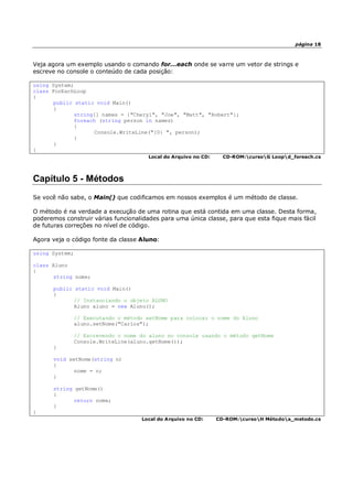 página 18
Veja agora um exemplo usando o comando for...each onde se varre um vetor de strings e
escreve no console o conteúdo de cada posição:
using System;
class ForEachLoop
{
public static void Main()
{
string[] names = {"Cheryl", "Joe", "Matt", "Robert"};
foreach (string person in names)
{
Console.WriteLine("{0} ", person);
}
}
}
Local do Arquivo no CD: CD-ROM:cursoG Loopd_foreach.cs
Capítulo 5 - Métodos
Se você não sabe, o Main() que codificamos em nossos exemplos é um método de classe.
O método é na verdade a execução de uma rotina que está contida em uma classe. Desta forma,
poderemos construir várias funcionalidades para uma única classe, para que esta fique mais fácil
de futuras correções no nível de código.
Agora veja o código fonte da classe Aluno:
using System;
class Aluno
{
string nome;
public static void Main()
{
// Instanciando o objeto ALUNO
Aluno aluno = new Aluno();
// Executando o método setNome para colocar o nome do Aluno
aluno.setNome("Carlos");
// Escrevendo o nome do aluno no console usando o método getNome
Console.WriteLine(aluno.getNome());
}
void setNome(string n)
{
nome = n;
}
string getNome()
{
return nome;
}
}
Local do Arquivo no CD: CD-ROM:cursoH Métodoa_metodo.cs
 