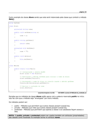 página 19
Outro exemplo da classe Aluno sendo que esta será instanciada pela classe que conterá o método
Main().
using System;
class Aluno
{
protected string nome;
public void setNome(string n)
{
nome = n;
}
public string getNome()
{
return nome;
}
protected void delNome()
{
nome = "";
}
public void deleta()
{
this.delNome();
}
}
class Metodo
{
public static void Main()
{
// Instanciando o objeto ALUNO
Aluno aluno = new Aluno();
// Executando o método setNome para colocar o nome do Aluno
aluno.setNome("Carlos");
// Escrevendo o nome do aluno no console usando o método getNome
Console.WriteLine(aluno.getNome());
// Excluir o conteúdo do nome
aluno.deleta();
}
}
Local do Arquivo no CD: CD-ROM:cursoH Métodob_metodo.cs
Perceba que os métodos da classe Aluno estão agora com a palavra reservada public no início.
Isto faz com que o método seja “enxergado” por outro método.
Os métodos podem ser:
• public – Métodos que permitem que outras classes possam acessá-los;
• private – Métodos que inibe que outras classes possam acessá-los;
• protected – Métodos que permitem que apenas a classe e as subclasses façam acesso a
eles.
NOTA: O public, private e protected podem ser usados também em atributos (propriedades)
das classes como mostrado no exemplo acima no atributo nome.
 
