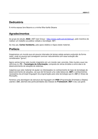 página 2
Dedicatória
À minha esposa Iara Bezerra e a minha filha Karlla Oksana
Agradecimentos
Ao grupo de estudo .NUG (.NET User Group - http://www.vsoft.com.br/dotnug), pelo incentivo de
realizar um trabalho ao público voltado a tecnologia .NET.
Ao meu pai, Carlos Vamberto, pelo apoio didático e lógico deste material.
Prefácio
Imaginemos um mundo que em poucos intervalos de tempo esteja sempre evoluindo de forma
veloz, onde os poucos que conseguem conviver naturalmente com essa evolução são
considerados “gurus”.
Agora vamos tornar este mundo imaginário em um mondo real, concreto. Este mundo a que nos
refirimos é a TI – Tecnologia da Informação, composta de várias divisões e entre elas a do
desenvolvimento de soluções de sistemas.
Julgamos que este material irá ajudar os interessados no conhecimento do topo da tecnologia de
desenvolvimento de soluções, vez que ele fornecerá uma visão básica do .NET e conhecimentos
necessários da principal linguagem de programação para esta tecnologia que é o C# (C Sharp da
Microsoft).
Faremos uma abordagem da estrutura da linguagem em POO (Programação Orientada a Objeto)
usando o C#, ademais das particularidades das Classes do Framework .NET e seu uso geral.
 