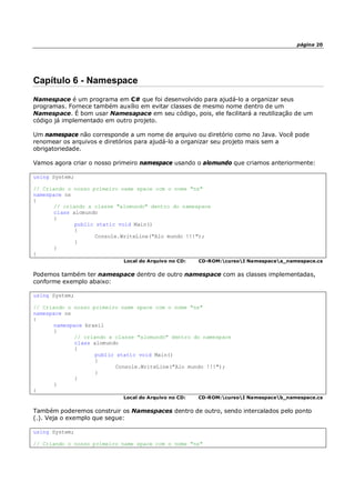 página 20
Capítulo 6 - Namespace
Namespace é um programa em C# que foi desenvolvido para ajudá-lo a organizar seus
programas. Fornece também auxílio em evitar classes de mesmo nome dentro de um
Namespace. É bom usar Namesapace em seu código, pois, ele facilitará a reutilização de um
código já implementado em outro projeto.
Um namespace não corresponde a um nome de arquivo ou diretório como no Java. Você pode
renomear os arquivos e diretórios para ajudá-lo a organizar seu projeto mais sem a
obrigatoriedade.
Vamos agora criar o nosso primeiro namespace usando o alomundo que criamos anteriormente:
using System;
// Criando o nosso primeiro name space com o nome "ns"
namespace ns
{
// criando a classe "alomundo" dentro do namespace
class alomundo
{
public static void Main()
{
Console.WriteLine("Alo mundo !!!");
}
}
}
Local do Arquivo no CD: CD-ROM:cursoI Namespacea_namespace.cs
Podemos também ter namespace dentro de outro namespace com as classes implementadas,
conforme exemplo abaixo:
using System;
// Criando o nosso primeiro name space com o nome "ns"
namespace ns
{
namespace brasil
{
// criando a classe "alomundo" dentro do namespace
class alomundo
{
public static void Main()
{
Console.WriteLine("Alo mundo !!!");
}
}
}
}
Local do Arquivo no CD: CD-ROM:cursoI Namespaceb_namespace.cs
Também poderemos construir os Namespaces dentro de outro, sendo intercalados pelo ponto
(.). Veja o exemplo que segue:
using System;
// Criando o nosso primeiro name space com o nome "ns"
 