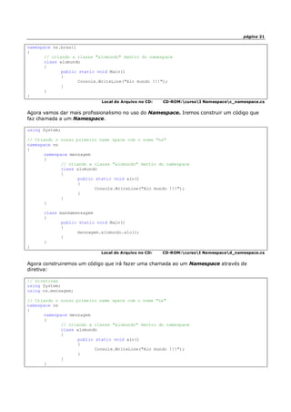 página 21
namespace ns.brasil
{
// criando a classe "alomundo" dentro do namespace
class alomundo
{
public static void Main()
{
Console.WriteLine("Alo mundo !!!");
}
}
}
Local do Arquivo no CD: CD-ROM:cursoI Namespacec_namespace.cs
Agora vamos dar mais profissionalismo no uso do Namespace. Iremos construir um código que
faz chamada a um Namespace.
using System;
// Criando o nosso primeiro name space com o nome "ns"
namespace ns
{
namespace mensagem
{
// criando a classe "alomundo" dentro do namespace
class alomundo
{
public static void alo()
{
Console.WriteLine("Alo mundo !!!");
}
}
}
class mandamensagem
{
public static void Main()
{
mensagem.alomundo.alo();
}
}
}
Local do Arquivo no CD: CD-ROM:cursoI Namespaced_namespace.cs
Agora construiremos um código que irá fazer uma chamada ao um Namespace através de
diretiva:
// Diretivas
using System;
using ns.mensagem;
// Criando o nosso primeiro name space com o nome "ns"
namespace ns
{
namespace mensagem
{
// criando a classe "alomundo" dentro do namespace
class alomundo
{
public static void alo()
{
Console.WriteLine("Alo mundo !!!");
}
}
}
 