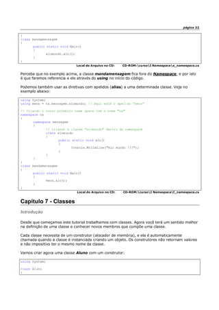 página 22
}
class mandamensagem
{
public static void Main()
{
alomundo.alo();
}
}
Local do Arquivo no CD: CD-ROM:cursoI Namespacee_namespace.cs
Perceba que no exemplo acima, a classe mandamensagem fica fora do Namespace, e por isto
é que faremos referencia a ele através do using no início do código.
Podemos também usar as diretivas com apelidos (alias) a uma determinada classe. Veja no
exemplo abaixo:
using System;
using mens = ns.mensagem.alomundo; // Aqui está o apelido “mens”
// Criando o nosso primeiro name space com o nome "ns"
namespace ns
{
namespace mensagem
{
// criando a classe "alomundo" dentro do namespace
class alomundo
{
public static void alo()
{
Console.WriteLine("Alo mundo !!!");
}
}
}
}
class mandamensagem
{
public static void Main()
{
mens.alo();
}
}
Local do Arquivo no CD: CD-ROM:cursoI Namespacef_namespace.cs
Capítulo 7 - Classes
Introdução
Desde que começamos este tutorial trabalhamos com classes. Agora você terá um sentido melhor
na definição de uma classe e conhecer novos membros que compõe uma classe.
Cada classe necessita de um construtor (alocador de memória), e ela é automaticamente
chamada quando a classe é instanciada criando um objeto. Os construtores não retornam valores
e não impositivo ter o mesmo nome da classe.
Vamos criar agora uma classe Aluno com um construtor:
using System;
class Aluno
{
 