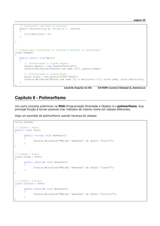 página 25
// Construtor com base na herança
public Aluno(string m, string n) : base(n)
{
this.matricula = m;
}
}
// Classe para instanciar os objetos e mostrar os resultados
class Exemplo
{
public static void Main()
{
// Instanciando a classe Pessoa
Pessoa pessoa = new Pessoa("Carlos");
Console.WriteLine("Pessoa com nome {0}", pessoa.nome);
// Instanciando a classe Aluno
Aluno aluno = new Aluno("1234","Ana");
Console.WriteLine("Aluno com nome {0} e matrícula {1}", aluno.nome, aluno.matricula);
}
}
Local do Arquivo no CD: CD-ROM:cursoJ ClassesC_heranca.cs
Capítulo 8 - Polimorfismo
Um outro conceito preliminar na POO (Programação Orientada a Objeto) é o polimorfismo. Sua
principal função é tornar possível criar métodos de mesmo nome em classes diferentes.
Veja um exemplo de polimorfismo usando herança de classes:
using System;
// Classe : Ponto
public class Ponto
{
public virtual void desenhar()
{
Console.WriteLine("Método 'desenhar' do objeto 'Ponto'");
}
}
// Classe : Linha
class Linha : Ponto
{
public override void desenhar()
{
Console.WriteLine("Método 'desenhar' do objeto 'Linha'");
}
}
// Classe : Circulo
class Circulo : Ponto
{
public override void desenhar()
{
Console.WriteLine("Método 'desenhar' do objeto 'Circulo'");
}
}
 