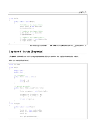 página 26
class teste
{
public static void Main()
{
// Intância da classe Ponto
Ponto ponto = new Ponto();
ponto.desenhar();
// Intância da classe Linha
Linha linha = new Linha();
linha.desenhar();
// Intância da classe Circulo
Circulo circulo = new Circulo();
circulo.desenhar();
}
}
Local do Arquivo no CD: CD-ROM:cursoK Polimorfismoa_polimorfismo.cs
Capítulo 9 - Struts (Suportes)
Um strut permite que você crie propriedades do tipo similar aos tipos internos da classe.
Veja um exemplo abaixo:
using System;
class Ponto
{
public int x;
public int y;
// Construtor
public Ponto(int x, int y)
{
this.x = x;
this.y = y;
}
// Método Adicionar
public Ponto Adicionar(Ponto ponto)
{
Ponto novoponto = new Ponto(0,0);
novoponto.x = ponto.x + x;
novoponto.y = ponto.y + y;
return novoponto;
}
}
class Exemplo
{
public static void Main()
{
Ponto p1 = new Ponto(1,1);
Ponto p2 = new Ponto(2,2);
Ponto p3;
p3 = p1.Adicionar(p2);
 