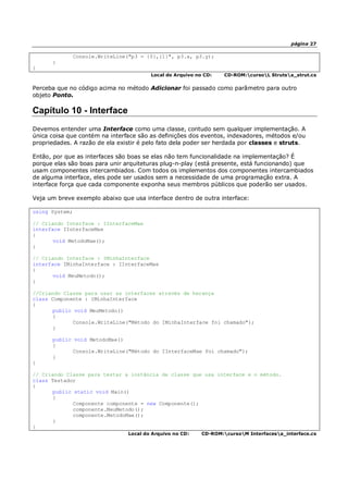 página 27
Console.WriteLine("p3 = {0},{1}", p3.x, p3.y);
}
}
Local do Arquivo no CD: CD-ROM:cursoL Strutsa_strut.cs
Perceba que no código acima no método Adicionar foi passado como parâmetro para outro
objeto Ponto.
Capítulo 10 - Interface
Devemos entender uma Interface como uma classe, contudo sem qualquer implementação. A
única coisa que contém na interface são as definições dos eventos, indexadores, métodos e/ou
propriedades. A razão de ela existir é pelo fato dela poder ser herdada por classes e struts.
Então, por que as interfaces são boas se elas não tem funcionalidade na implementação? É
porque elas são boas para unir arquiteturas plug-n-play (está presente, está funcionando) que
usam componentes intercambiados. Com todos os implementos dos componentes intercambiados
de alguma interface, eles pode ser usados sem a necessidade de uma programação extra. A
interface força que cada componente exponha seus membros públicos que poderão ser usados.
Veja um breve exemplo abaixo que usa interface dentro de outra interface:
using System;
// Criando Interface : IInterfaceMae
interface IInterfaceMae
{
void MetodoMae();
}
// Criando Interface : IMinhaInterface
interface IMinhaInterface : IInterfaceMae
{
void MeuMetodo();
}
//Criando Classe para usar as interfaces através de herança
class Componente : IMinhaInterface
{
public void MeuMetodo()
{
Console.WriteLine("Método do IMinhaInterface foi chamado");
}
public void MetodoMae()
{
Console.WriteLine("Método do IInterfaceMae foi chamado");
}
}
// Criando Classe para testar a instância da classe que usa interface e o método.
class Testador
{
public static void Main()
{
Componente componente = new Componente();
componente.MeuMetodo();
componente.MetodoMae();
}
}
Local do Arquivo no CD: CD-ROM:cursoM Interfacesa_interface.cs
 
