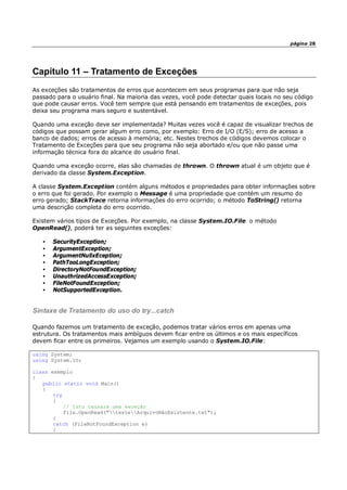 página 28
Capítulo 11 – Tratamento de Exceções
As exceções são tratamentos de erros que acontecem em seus programas para que não seja
passado para o usuário final. Na maioria das vezes, você pode detectar quais locais no seu código
que pode causar erros. Você tem sempre que está pensando em tratamentos de exceções, pois
deixa seu programa mais seguro e sustentável.
Quando uma exceção deve ser implementada? Muitas vezes você é capaz de visualizar trechos de
códigos que possam gerar algum erro como, por exemplo: Erro de I/O (E/S); erro de acesso a
banco de dados; erros de acesso à memória; etc. Nestes trechos de códigos devemos colocar o
Tratamento de Exceções para que seu programa não seja abortado e/ou que não passe uma
informação técnica fora do alcance do usuário final.
Quando uma exceção ocorre, elas são chamadas de thrown. O thrown atual é um objeto que é
derivado da classe System.Exception.
A classe System.Exception contém alguns métodos e propriedades para obter informações sobre
o erro que foi gerado. Por exemplo o Message é uma propriedade que contém um resumo do
erro gerado; StackTrace retorna informações do erro ocorrido; o método ToString() retorna
uma descrição completa do erro ocorrido.
Existem vários tipos de Exceções. Por exemplo, na classe System.IO.File o método
OpenRead(), poderá ter as seguintes exceções:
• SecurityException;
• ArgumentException;
• ArgumentNullxEception;
• PathTooLongException;
• DirectoryNotFoundException;
• UnauthrizedAccessException;
• FileNotFoundException;
• NotSupportedException.
Sintaxe de Tratamento do uso do try...catch
Quando fazemos um tratamento de exceção, podemos tratar vários erros em apenas uma
estrutura. Os tratamentos mais ambíguos devem ficar entre os últimos e os mais específicos
devem ficar entre os primeiros. Vejamos um exemplo usando o System.IO.File:
using System;
using System.IO;
class exemplo
{
public static void Main()
{
try
{
// Isto causará uma exceção
File.OpenRead("testeArquivoNãoExistente.txt");
}
catch (FileNotFoundException e)
{
 