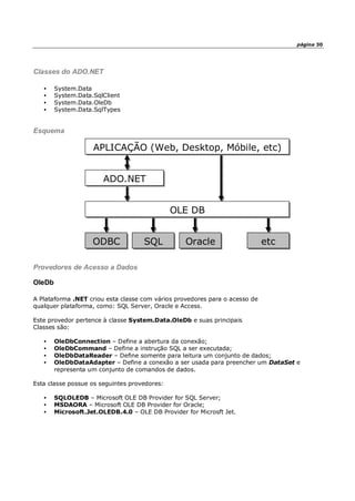 página 30
Classes do ADO.NET
• System.Data
• System.Data.SqlClient
• System.Data.OleDb
• System.Data.SqlTypes
Esquema
Provedores de Acesso a Dados
OleDb
A Plataforma .NET criou esta classe com vários provedores para o acesso de
qualquer plataforma, como: SQL Server, Oracle e Access.
Este provedor pertence à classe System.Data.OleDb e suas principais
Classes são:
• OleDbConnection – Define a abertura da conexão;
• OleDbCommand – Define a instrução SQL a ser executada;
• OleDbDataReader – Define somente para leitura um conjunto de dados;
• OleDbDataAdapter – Define a conexão a ser usada para preencher um DataSet e
representa um conjunto de comandos de dados.
Esta classe possue os seguintes provedores:
• SQLOLEDB – Microsoft OLE DB Provider for SQL Server;
• MSDAORA – Microsoft OLE DB Provider for Oracle;
• Microsoft.Jet.OLEDB.4.0 – OLE DB Provider for Microsft Jet.
APLICAÇÃO (Web, Desktop, Móbile, etc)
ADO.NET
OLE DB
ODBC SQL Oracle etc
 
