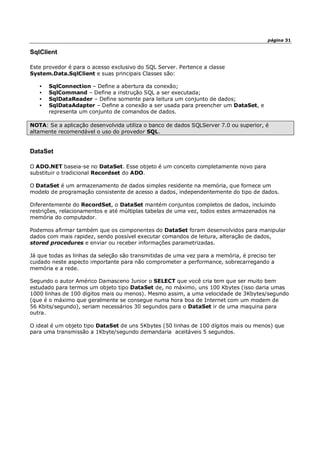 página 31
SqlClient
Este provedor é para o acesso exclusivo do SQL Server. Pertence a classe
System.Data.SqlClient e suas principais Classes são:
• SqlConnection – Define a abertura da conexão;
• SqlCommand – Define a instrução SQL a ser executada;
• SqlDataReader – Define somente para leitura um conjunto de dados;
• SqlDataAdapter – Define a conexão a ser usada para preencher um DataSet, e
representa um conjunto de comandos de dados.
NOTA: Se a aplicação desenvolvida utiliza o banco de dados SQLServer 7.0 ou superior, é
altamente recomendável o uso do provedor SQL.
DataSet
O ADO.NET baseia-se no DataSet. Esse objeto é um conceito completamente novo para
substituir o tradicional Recordset do ADO.
O DataSet é um armazenamento de dados simples residente na memória, que fornece um
modelo de programação consistente de acesso a dados, independentemente do tipo de dados.
Diferentemente do RecordSet, o DataSet mantém conjuntos completos de dados, incluindo
restrições, relacionamentos e até múltiplas tabelas de uma vez, todos estes armazenados na
memória do computador.
Podemos afirmar também que os componentes do DataSet foram desenvolvidos para manipular
dados com mais rapidez, sendo possível executar comandos de leitura, alteração de dados,
stored procedures e enviar ou receber informações parametrizadas.
Já que todas as linhas da seleção são transmitidas de uma vez para a memória, é preciso ter
cuidado neste aspecto importante para não comprometer a performance, sobrecarregando a
memória e a rede.
Segundo o autor Américo Damasceno Junior o SELECT que você cria tem que ser muito bem
estudado para termos um objeto tipo DataSet de, no máximo, uns 100 Kbytes (isso daria umas
1000 linhas de 100 dígitos mais ou menos). Mesmo assim, a uma velocidade de 3Kbytes/segundo
(que é o máximo que geralmente se consegue numa hora boa de Internet com um modem de
56 Kbits/segundo), seriam necessários 30 segundos para o DataSet ir de uma maquina para
outra.
O ideal é um objeto tipo DataSet de uns 5Kbytes (50 linhas de 100 dígitos mais ou menos) que
para uma transmissão a 1Kbyte/segundo demandaria aceitáveis 5 segundos.
 