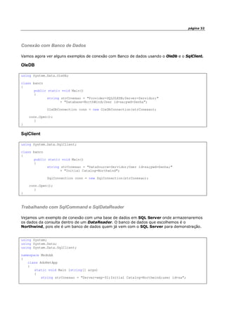 página 32
Conexão com Banco de Dados
Vamos agora ver alguns exemplos de conexão com Banco de dados usando o OleDb e o SqlClient.
OleDB
using System.Data.OleDb;
class banco
{
public static void Main()
{
string strConexao = "Provider=SQLOLEDB;Server=Servidor;"
+ "Database=NorthWind;User id=sa;pwd=Senha";
OleDbConnection conn = new OleDbConnection(strConexao);
conn.Open();
}
}
SqlClient
using System.Data.SqlClient;
class banco
{
public static void Main()
{
string strConexao = "DataSource=Servidor;User id=sa;pwd=Senha;"
+ "Initial Catalog=Northwind";
SqlConnection conn = new SqlConnection(strConexao);
conn.Open();
}
}
Trabalhando com SqlCommand e SqlDataReader
Vejamos um exemplo de conexão com uma base de dados em SQL Server onde armazenaremos
os dados da consulta dentro de um DataReader. O banco de dados que escolhemos é o
Northwind, pois ele é um banco de dados quem já vem com o SQL Server para demonstração.
using System;
using System.Data;
using System.Data.SqlClient;
namespace MsdnAA
{
class AdoNetApp
{
static void Main (string[] args)
{
string strConexao = "Server=wxp-01;Initial Catalog=Northwind;user id=sa";
 