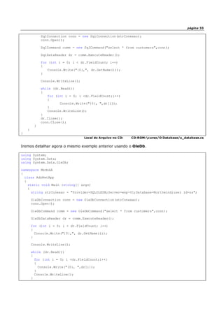 página 33
SqlConnection conn = new SqlConnection(strConexao);
conn.Open();
SqlCommand comm = new SqlCommand("select * from customers",conn);
SqlDataReader dr = comm.ExecuteReader();
for (int i = 0; i < dr.FieldCount; i++)
{
Console.Write("{0},", dr.GetName(i));
}
Console.WriteLine();
while (dr.Read())
{
for (int i = 0; i <dr.FieldCount;i++)
{
Console.Write("{0}, ",dr[i]);
}
Console.WriteLine();
}
dr.Close();
conn.Close();
}
}
}
Local do Arquivo no CD: CD-ROM:curso/O Database/a_database.cs
Iremos detalhar agora o mesmo exemplo anterior usando o OleDb.
using System;
using System.Data;
using System.Data.OleDb;
namespace MsdnAA
{
class AdoNetApp
{
static void Main (string[] args)
{
string strConexao = "Provider=SQLOLEDB;Server=wxp-01;Database=Northwind;user id=sa";
OleDbConnection conn = new OleDbConnection(strConexao);
conn.Open();
OleDbCommand comm = new OleDbCommand("select * from customers",conn);
OleDbDataReader dr = comm.ExecuteReader();
for (int i = 0; i < dr.FieldCount; i++)
{
Console.Write("{0},", dr.GetName(i));
}
Console.WriteLine();
while (dr.Read())
{
for (int i = 0; i <dr.FieldCount;i++)
{
Console.Write("{0}, ",dr[i]);
}
Console.WriteLine();
}
 