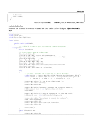 página 34
dr.Close();
conn.Close();
}
}
}
Local do Arquivo no CD: CD-ROM:curso/O Database/b_database.cs
Incluindo Dados
Veremos um exemplo de inclusão de dados em uma tabela usando o objeto SqlCommand do
SQL.
using System;
using System.Data;
using System.Data.SqlClient;
class Incluir
{
public static void Main()
{
// Criando a variáveis para inclusão da tabela CATEGORIAS
string Nome;
string Descricao;
// Solicitando o Nome e a Descrição
Console.WriteLine();
Console.WriteLine("Inclusão de Categorias");
Console.WriteLine("----------------------------------");
Console.Write("Nome : ");
Nome = Console.ReadLine();
Console.Write("Descrição: ");
Descricao = Console.ReadLine();
Console.WriteLine("----------------------------------");
Console.WriteLine();
Console.WriteLine("Fazento a inclusão");
try
{
// Criando a Conexão com o Servidor e o Banco de dados
string strCnx = "Server=wxp-01;Initial Catalog=Northwind;user id=sa";
string strCmm = "INSERT INTO Categories (CategoryName,Description)"
+ " values ('" + Nome + "','" + Descricao + "')";
Console.WriteLine("String de Inclusão Criada:");
Console.WriteLine(strCmm);
Console.WriteLine();
Console.WriteLine("Fazendo a conexão com o banco e dados");
SqlConnection conn = new SqlConnection(strCnx);
conn.Open();
Console.WriteLine("Criando um comando de inclusão em SQL");
SqlCommand comm = new SqlCommand(strCmm,conn);
Console.WriteLine("Executando o comando de inclusão");
comm.ExecuteNonQuery();
Console.WriteLine();
Console.WriteLine("Incluído com sucesso");
Console.WriteLine();
conn.Close();
}
catch (Exception ex)
{
Console.WriteLine();
 