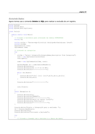 página 37
Excluindo Dados
Agora iremos usa o comando Delete do SQL para realizar a exclusão de um registro.
using System;
using System.Data;
using System.Data.SqlClient;
class Incluir
{
public static void Main()
{
// Criando a variáveis para alteração da tabela CATEGORIAS
string Id;
string strCnx = "Server=wxp-01;Initial Catalog=Northwind;user id=sa";
string strCmm;
SqlConnection conn;
SqlCommand comm;
// Listando as categorias
try
{
strCmm = "select CategoryID,CategoryName,Description from Categories";
conn = new SqlConnection(strCnx);
conn.Open();
comm = new SqlCommand(strCmm, conn);
SqlDataReader dr = comm.ExecuteReader();
Console.WriteLine();
Console.WriteLine("L I S T A G E M");
Console.WriteLine("---------------");
while (dr.Read())
{
Console.Write("[{0}] [{1}] [{2}]",dr[0],dr[1],dr[2]);
Console.WriteLine();
}
Console.WriteLine("---------------");
conn.Close();
}
catch (Exception e)
{
Console.WriteLine();
Console.WriteLine("ERROR");
Console.WriteLine("-----------------");
Console.WriteLine("Erro ao tentar listar");
Console.WriteLine(e.ToString());
Console.WriteLine("-----------------");
}
Console.Write("Digite o CategoryID para a exclusão: ");
Id = Console.ReadLine();
Console.WriteLine();
Console.WriteLine("Iniciando a Exclusão");
try
{
// Criando a Conexão com o Servidor e o Banco de dados
 
