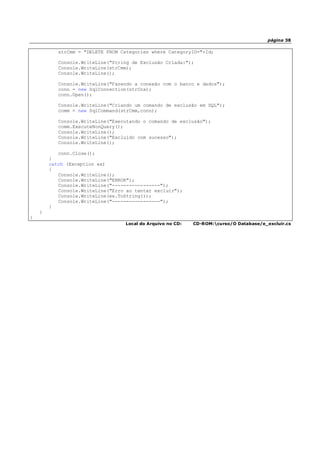página 38
strCmm = "DELETE FROM Categories where CategoryID="+Id;
Console.WriteLine("String de Exclusão Criada:");
Console.WriteLine(strCmm);
Console.WriteLine();
Console.WriteLine("Fazendo a conexão com o banco e dados");
conn = new SqlConnection(strCnx);
conn.Open();
Console.WriteLine("Criando um comando de exclusão em SQL");
comm = new SqlCommand(strCmm,conn);
Console.WriteLine("Executando o comando de exclusão");
comm.ExecuteNonQuery();
Console.WriteLine();
Console.WriteLine("Excluído com sucesso");
Console.WriteLine();
conn.Close();
}
catch (Exception ex)
{
Console.WriteLine();
Console.WriteLine("ERROR");
Console.WriteLine("-----------------");
Console.WriteLine("Erro ao tentar excluir");
Console.WriteLine(ex.ToString());
Console.WriteLine("-----------------");
}
}
}
Local do Arquivo no CD: CD-ROM:curso/O Database/e_excluir.cs
 