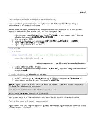 página 7
Construindo a primeira aplicação em C# (Alô Mundo)
Iremos construir agora uma simples aplicação com o C# do famoso "Alô Mundo !!!" que
encontramos na maioria das linguagens.
Não se preocupe com a implementação, o objetivo é mostrar a eficiência do C#, vez que em
tópicos posteriores você se familiarizará com essa linguagem. Ok!
1. Crie uma pasta na unidade C: com o nome C:CSHARP e dentro desta pasta crie uma
subpasta com o nome C:CSHARPALOMUNDO ;
2. Abra o prompt do DOS;
3. Entre na pasta criada com o comando: CD CSHARPALOMUNDO + <ENTER>;
4. Digite EDIT alomundo.cs+ <ENTER>;
5. Digite a seguinte estrutura de código:
using System;
class alomundo
{
public static void Main() // Veja que no interior do parênteses não contém argumento.
{
Console.WriteLine("Alo mundo!!!");
}
}
Local do Arquivo no CD: CD-ROM:cursoA Alomundoalomundo.cs
6. Saia do editor salvando o projeto;
7. Compile o código usando o compilador do C#, CSC.EXE, digitando o seguinte comando no
prompt do DOS:
C:CSHARPALUMUNDO> csc alomundo.cs+ <ENTER>
8. Digite o comando DIR+ <ENTER> para ver se foi criado o arquivo ALOMUNDO.EXE
9. Para executar a aplicação digite "alomundo"+ <ENTER>
NOTA: Caso o comando CSC não responda, é que ele não está no PATH (caminho de busca) do
Windows. Para adicionar use o comando:
PATH %path%;C:WINDOWSMicrosoft.NETFrameworkv1.1.4322
Suponha que o CSC.EXE se encontre nesta pasta.
Veja que esta aplicação criada só encontramos saída de dados com o camando WriteLine().
Construindo uma aplicação com parâmetros
Agora iremos criar uma pequena aplicação que terá parâmetros(argumentos) de entrada e exibirá
o conteúdo deste argumento.
 