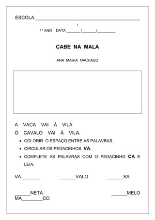 ESCOLA ________________________________________
I

1º ANO

DATA _______/_______/_________

CABE NA MALA
ANA MARIA MACHADO

A

VACA

VAI

O

CAVALO

À

VAI

VILA.
À

VILA.

COLORIR O ESPAÇO ENTRE AS PALAVRAS.
CIRCULAR OS PEDACINHOS VA.
COMPLETE AS PALAVRAS COM O PEDACINHO CA E
LEIA.

VA _______

______NETA
MA________CO

______VALO

______SA

______MELO

 