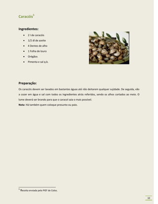 Caracóis5

Ingredientes:
          2 l de caracóis
          1/2 dl de azeite
          4 Dentes de alho
          1 Folha de louro
          Orégãos
          Pimenta e sal q.b.




Preparação:
Os caracóis devem ser lavados em bastantes águas até não deitarem qualquer sujidade. De seguida, vão
a cozer em água e sal com todos os ingredientes atrás referidos, sendo os alhos cortados ao meio. O
lume deverá ser brando para que o caracol saia o mais possível.
Nota: Há também quem coloque presunto ou paio.




5
    Receita enviada pelo PIEF de Colos.

                                                                                                       10
 