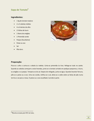 Sopa de Tomate6

Ingredientes:
          1 Kg de tomate maduro
          2 a 3 cebolas médias
          4 a 6 dentes de alho
          2 Folhas de louro
          1 Ramo de orégãos
          1 Pimentão verde
          Poejos (facultativo)
          Peixe ou ovo
          Sal
          Pão duro.




Preparação:
Pica-se o alho e corta-se a cebola às rodelas. Corta-se pimentão às tiras. Refoga-se tudo no azeite.
Quando as cebolas começam a estar brandas, junta-se o tomate cortado em pedaços pequenos, o louro,
os orégãos e os poejos. Tempera-se de sal. Depois de refogado, junta-se água. Quando levantar fervura,
põe-se o peixe ou o ovo. Uma vez cozido, retifica-se o sal, deita-se o caldo sobre as fatias de pão numa
terrina e vai para a mesa. O peixe ou o ovo escalfado é servido à parte.




6
    Receita enviada pelo PIEF de Colos.

                                                                                                           11
 