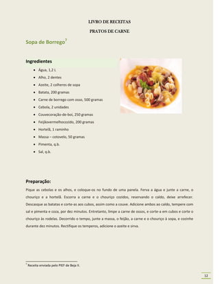 LIVRO DE RECEITAS

                                            PRATOS DE CARNE

Sopa de Borrego7


Ingredientes
         Água, 1,2 L
         Alho, 2 dentes
         Azeite, 2 colheres de sopa
         Batata, 200 gramas
         Carne de borrego com osso, 500 gramas
         Cebola, 2 unidades
         Couvecoração-de-boi, 250 gramas
         Feijãovermelhocozido, 200 gramas
         Hortelã, 1 raminho
         Massa – cotovelo, 50 gramas
         Pimenta, q.b.
         Sal, q.b.




Preparação:
Pique as cebolas e os alhos, e coloque-os no fundo de uma panela. Ferva a água e junte a carne, o
chouriço e a hortelã. Escorra a carne e o chouriço cozidos, reservando o caldo, deixe arrefecer.
Descasque as batatas e corte-as aos cubos, assim como a couve. Adicione ambos ao caldo, tempere com
sal e pimenta e coza, por dez minutos. Entretanto, limpe a carne de ossos, e corte-a em cubos e corte o
chouriço às rodelas. Decorrido o tempo, junte a massa, o feijão, a carne e o chouriço à sopa, e cozinhe
durante dez minutos. Rectifique os temperos, adicione o azeite e sirva.




7
    Receita enviada pelo PIEF de Beja II.

                                                                                                          12
 