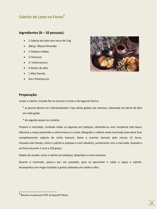 Cabrito de Leite no Forno9


Ingredientes (8 – 10 pessoas):

          1 Cabrito de Leite com cerca de 5 kg
          200 gr. Massa Pimentão
          2 Cebolas médias
          2 Cenouras
          2 l Vinho branco
          5 dentes de alho
          1 Alho francês
          Sal e Pimenta q.b.




Preparação:
Limpe o cabrito, tirando-lhe as vísceras e corte-o da seguinte forma:

     * as pernas devem ser individualizadas. Faça vários golpes nas mesmas, colocando um dente de alho
     em cada golpe.

     * de seguida separe as costelas.

Prepare a marinada, cortando todos os legumes em pedaços, deitando-os num recipiente tipo bacia.
Adicione a massa pimentão o vinho branco e a salsa. Mergulhe o cabrito nesta marinada (este deve ficar
completamente coberto de vinho branco). Deixe a marinar durante pelo menos 12 horas.
Passado este tempo, retire o cabrito e coloque-o num tabuleiro, juntamente com a marinada, levando-o
ao forno durante 1 hora a 220 graus.

Depois de assado, corte o cabrito em pedaços, dispondo-o numa travessa.

Quanto à marinada, passe-a por um passador, para se aproveitar o caldo e regue o cabrito.
Acompanha com migas tostadas e grelos salteados em azeite e alho.




9
    Receita enviada pelo PIEF de Beja/Stª Maria.

                                                                                                         14
 